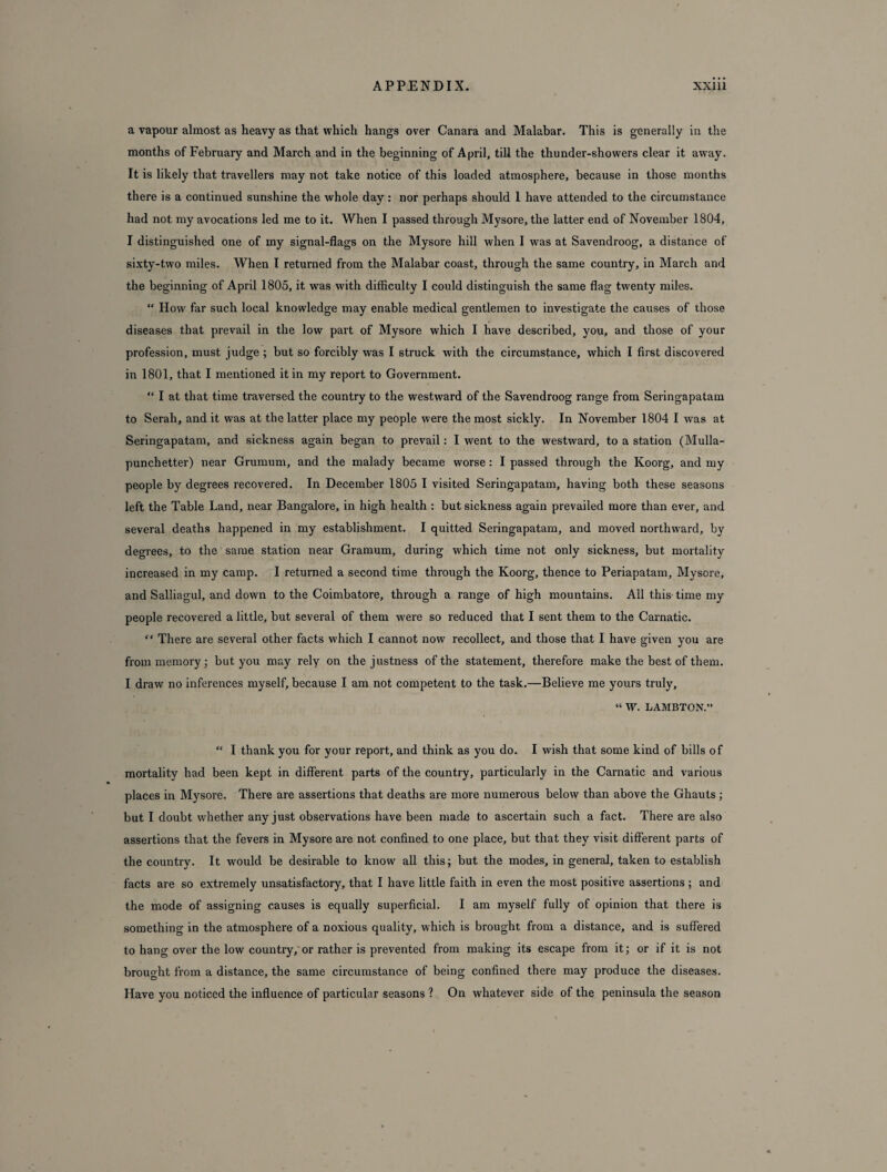 a vapour almost as heavy as that which hangs over Canara and Malabar. This is generally in the months of February and March and in the beginning of April, till the thunder-showers clear it away. It is likely that travellers may not take notice of this loaded atmosphere, because in those months there is a continued sunshine the whole day: nor perhaps should 1 have attended to the circumstance had not my avocations led me to it. When I passed through Mysore, the latter end of November 1804, I distinguished one of my signal-flags on the Mysore hill when I was at Savendroog, a distance of sixty-two miles. When I returned from the Malabar coast, through the same country, in March and the beginning of April 1805, it was with difficulty I could distinguish the same flag twenty miles. “ How far such local knowledge may enable medical gentlemen to investigate the causes of those diseases that prevail in the low part of Mysore which I have described, you, and those of your profession, must judge ; but so forcibly was I struck with the circumstance, which I first discovered in 1801, that I mentioned it in my report to Government. “ I at that time traversed the country to the westward of the Savendroog range from Seringapatam to Serah, and it was at the latter place my people were the most sickly. In November 1804 I was at Seringapatam, and sickness again began to prevail: I went to the westward, to a station (Mulla- punchetter) near Grumum, and the malady became worse: I passed through the Koorg, and my people by degrees recovered. In December 1805 I visited Seringapatam, having both these seasons left the Table Land, near Bangalore, in high health : but sickness again prevailed more than ever, and several deaths happened in my establishment. I quitted Seringapatam, and moved northward, by degrees, to the same station near Gramum, during which time not only sickness, but mortality increased in my camp. I returned a second time through the Koorg, thence to Periapatam, Mysore, and Salliagul, and down to the Coimbatore, through a range of high mountains. All this time my people recovered a little, but several of them were so reduced that I sent them to the Carnatic. “ There are several other facts which I cannot now recollect, and those that I have given you are from memory; but you may rely on the justness of the statement, therefore make the best of them. I draw no inferences myself, because I am not competent to the task.—Believe me yours truly, “ W. LAMBTON.” “ I thank you for your report, and think as you do. I wish that some kind of bills of mortality had been kept in different parts of the country, particularly in the Carnatic and various places in Mysore. There are assertions that deaths are more numerous below than above the Ghauts ; but I doubt whether any just observations have been made to ascertain such a fact. There are also assertions that the fevers in Mysore are not confined to one place, but that they visit different parts of the country. It would be desirable to know all this; but the modes, in general, taken to establish facts are so extremely unsatisfactory, that I have little faith in even the most positive assertions ; and the mode of assigning causes is equally superficial. I am myself fully of opinion that there is something in the atmosphere of a noxious quality, which is brought from a distance, and is suffered to hang over the low country, or rather is prevented from making its escape from it; or if it is not brought from a distance, the same circumstance of being confined there may produce the diseases. Have you noticed the influence of particular seasons ? On whatever side of the peninsula the season