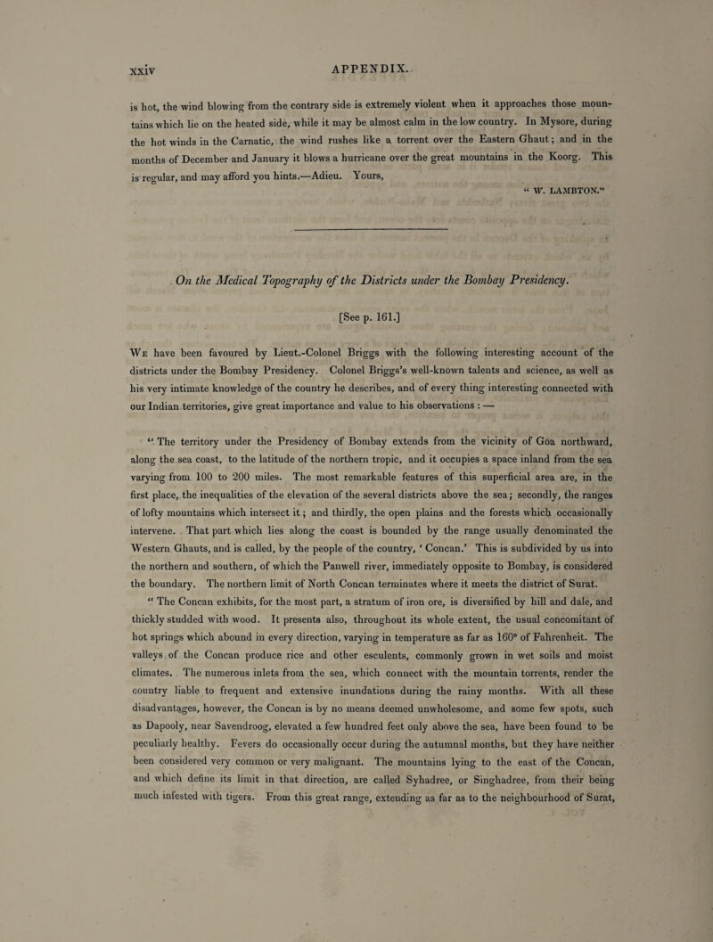 is hot, the wind blowing from the contrary side is extremely violent when it approaches those moun¬ tains which lie on the heated side, while it may be almost calm in the low country. In Mysore, during the hot winds in the Carnatic, the wind rushes like a torrent over the Eastern Ghaut; and in the months of December and January it blows a hurricane over the great mountains in the Koorg. This is regular, and may afford you hints.—Adieu. Yours, “ W. LAMBTON.” On the Medical Topography of the Districts under the Bombay Presidency. [See p. 161.] We have been favoured by Lieut.-Colonel Briggs with the following interesting account of the districts under the Bombay Presidency. Colonel Briggs’s well-known talents and science, as well as his very intimate knowledge of the country he describes, and of every thing interesting connected with our Indian territories, give great importance and value to his observations : — “ The territory under the Presidency of Bombay extends from the vicinity of Goa northward, along the sea coast, to the latitude of the northern tropic, and it occupies a space inland from the sea varying from 100 to 200 miles. The most remarkable features of this superficial area are, in the first place, the inequalities of the elevation of the several districts above the sea; secondly, the ranges of lofty mountains which intersect it; and thirdly, the open plains and the forests which occasionally intervene. That part which lies along the coast is bounded by the range usually denominated the Western Ghauts, and is called, by the people of the country, * Concan.’ This is subdivided by us into the northern and southern, of which the Panwell river, immediately opposite to Bombay, is considered the boundary. The northern limit of North Concan terminates where it meets the district of Surat. “ The Concan exhibits, for the most part, a stratum of iron ore, is diversified by hill and dale, and thickly studded with wood. It presents also, throughout its whole extent, the usual concomitant of hot springs which abound in every direction, varying in temperature as far as 160° of Fahrenheit. The valleys of the Concan produce rice and other esculents, commonly grown in wet soils and moist climates. The numerous inlets from the sea, which connect with the mountain torrents, render the country liable to frequent and extensive inundations during the rainy months. With all these disadvantages, however, the Concan is by no means deemed unwholesome, and some few spots, such as Dapooly, near Savendroog, elevated a few hundred feet only above the sea, have been found to be peculiarly healthy. Fevers do occasionally occur during the autumnal months, but they have neither been considered very common or very malignant. The mountains lying to the east of the Concan, and which define its limit in that direction, are called Syhadree, or Singhadree, from their being much infested with tigers. From this great range, extending as far as to the neighbourhood of Surat,