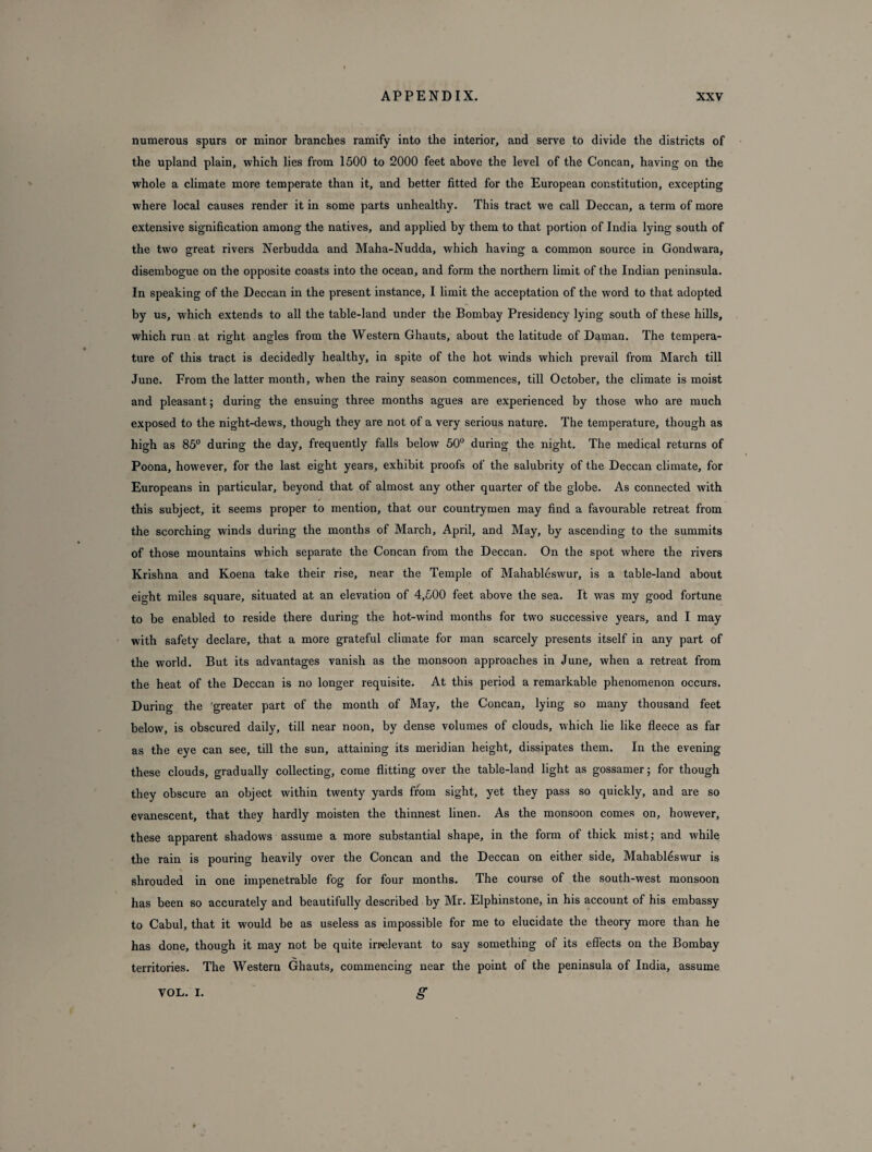 numerous spurs or minor branches ramify into the interior, and serve to divide the districts of the upland plain, which lies from 1500 to 2000 feet above the level of the Concan, having on the whole a climate more temperate than it, and better fitted for the European constitution, excepting where local causes render it in some parts unhealthy. This tract we call Deccan, a term of more extensive signification among the natives, and applied by them to that portion of India lying south of the two great rivers Nerbudda and Maha-Nudda, which having a common source in Gondwara, disembogue on the opposite coasts into the ocean, and form the northern limit of the Indian peninsula. In speaking of the Deccan in the present instance, I limit the acceptation of the word to that adopted by us, which extends to all the table-land under the Bombay Presidency lying south of these hills, which run at right angles from the Western Ghauts, about the latitude of Daman. The tempera¬ ture of this tract is decidedly healthy, in spite of the hot winds which prevail from March till June. From the latter month, when the rainy season commences, till October, the climate is moist and pleasant; during the ensuing three months agues are experienced by those who are much exposed to the night-dews, though they are not of a very serious nature. The temperature, though as high as 85° during the day, frequently falls below 50° during the night. The medical returns of Poona, howrever, for the last eight years, exhibit proofs of the salubrity of the Deccan climate, for Europeans in particular, beyond that of almost any other quarter of the globe. As connected with this subject, it seems proper to mention, that our countrymen may find a favourable retreat from the scorching winds during the months of March, April, and May, by ascending to the summits of those mountains which separate the Concan from the Deccan. On the spot where the rivers Krishna and Koena take their rise, near the Temple of Mahableswur, is a table-land about eight miles square, situated at an elevation of 4,500 feet above the sea. It was my good fortune to be enabled to reside there during the hot-wind months for two successive years, and I may with safety declare, that a more grateful climate for man scarcely presents itself in any part of the world. But its advantages vanish as the monsoon approaches in June, when a retreat from the heat of the Deccan is no longer requisite. At this period a remarkable phenomenon occurs. During the 'greater part of the month of May, the Concan, lying so many thousand feet below, is obscured daily, till near noon, by dense volumes of clouds, which lie like fleece as far as the eye can see, till the sun, attaining its meridian height, dissipates them. In the evening these clouds, gradually collecting, come flitting over the table-land light as gossamer; for though they obscure an object within twenty yards from sight, yet they pass so quickly, and are so evanescent, that they hardly moisten the thinnest linen. As the monsoon comes on, however, these apparent shadows assume a more substantial shape, in the form of thick mist; and while the rain is pouring heavily over the Concan and the Deccan on either side, Mahableswur is shrouded in one impenetrable fog for four months. The course of the south-west monsoon has been so accurately and beautifully described by Mr. Elphinstone, in his account of his embassy to Cabul, that it would be as useless as impossible for me to elucidate the theory more than he has done, though it may not be quite irrelevant to say something of its effects on the Bombay territories. The Western Ghauts, commencing near the point of the peninsula of India, assume