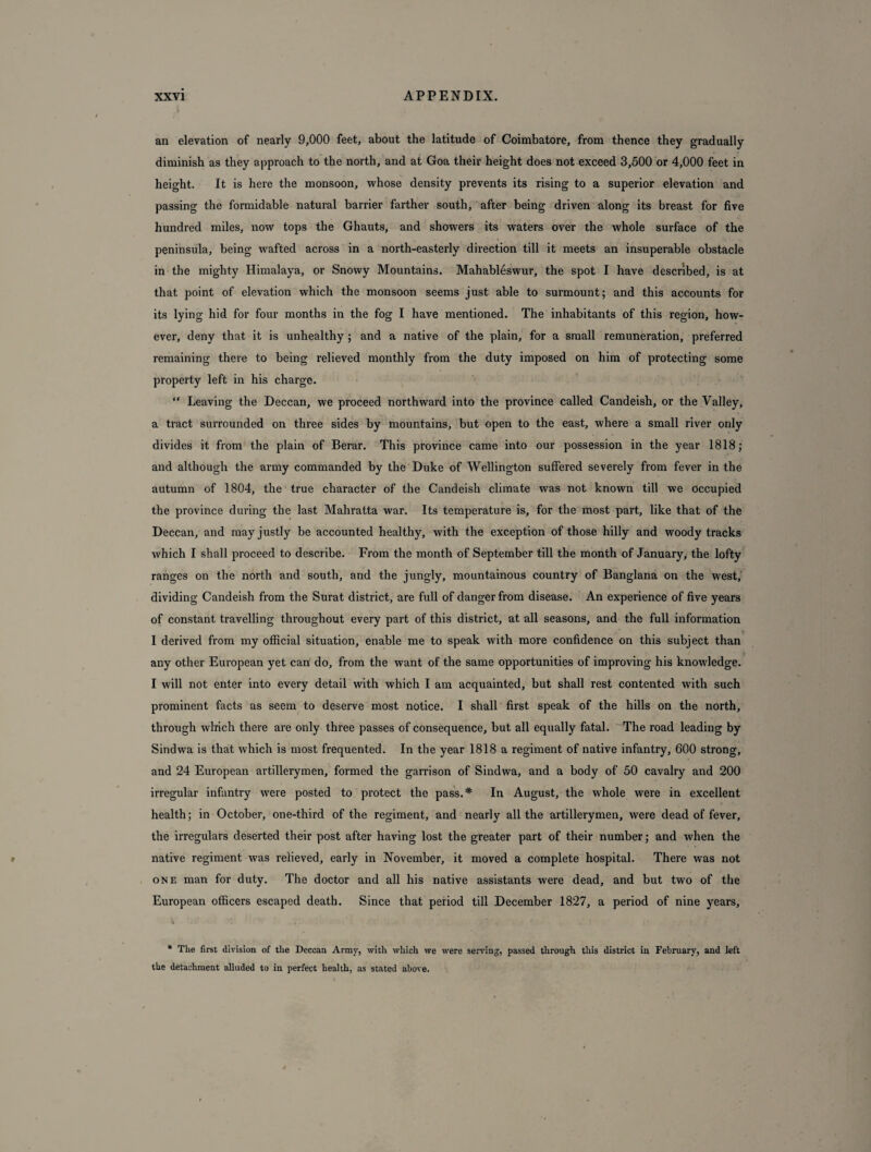 an elevation of nearly 9,000 feet, about the latitude of Coimbatore, from thence they gradually diminish as they approach to the north, and at Goa their height does not exceed 3,500 or 4,000 feet in height. It is here the monsoon, whose density prevents its rising to a superior elevation and passing the formidable natural barrier farther south, after being driven along its breast for five hundred miles, now tops the Ghauts, and showers its waters over the whole surface of the peninsula, being wafted across in a north-easterly direction till it meets an insuperable obstacle in the mighty Himalaya, or Snowy Mountains. Mahableswur, the spot I have described, is at that point of elevation which the monsoon seems just able to surmount; and this accounts for its lying hid for four months in the fog I have mentioned. The inhabitants of this region, how¬ ever, deny that it is unhealthy ; and a native of the plain, for a small remuneration, preferred remaining there to being relieved monthly from the duty imposed on him of protecting some property left in his charge. “ Leaving the Deccan, we proceed northward into the province called Candeish, or the Valley, a tract surrounded on three sides by mountains, but open to the east, where a small river only divides it from the plain of Berar. This province came into our possession in the year 1818; and although the army commanded by the Duke of Wellington suffered severely from fever in the autumn of 1804, the true character of the Candeish climate was not known till we occupied the province during the last Mahratta war. Its temperature is, for the most part, like that of the Deccan, and may justly be accounted healthy, with the exception of those hilly and woody tracks which I shall proceed to describe. From the month of September till the month of January, the lofty ranges on the north and south, and the jungly, mountainous country of Banglana on the west, dividing Candeish from the Surat district, are full of danger from disease. An experience of five years of constant travelling throughout every part of this district, at all seasons, and the full information 1 derived from my official situation, enable me to speak with more confidence on this subject than any other European yet can do, from the want of the same opportunities of improving his knowledge. I will not enter into every detail with which I am acquainted, but shall rest contented with such prominent facts as seem to deserve most notice. I shall first speak of the hills on the north, through which there are only three passes of consequence, but all equally fatal. The road leading by Sindwa is that which is most frequented. In the year 1818 a regiment of native infantry, 600 strong, and 24 European artillerymen, formed the garrison of Sindwa, and a body of 50 cavalry and 200 irregular infantry were posted to protect the pass.* In August, the whole were in excellent health; in October, one-third of the regiment, and nearly all the artillerymen, were dead of fever, the irregulars deserted their post after having lost the greater part of their number; and when the native regiment was relieved, early in November, it moved a complete hospital. There was not one man for duty. The doctor and all his native assistants were dead, and but two of the European officers escaped death. Since that period till December 1827, a period of nine years. * The first division of the Deccan Army, with which we were serving, passed through this district in February, and left the detachment alluded to in perfect health, as stated above.