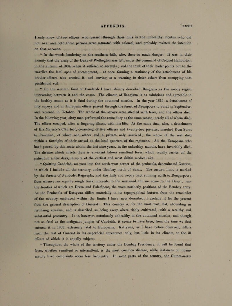 I only know of two officers who passed through those hills in the unhealthy months who did not die, and both those persons were saturated with calomel, and probably resisted the infection on that account. “ In the woods bordering on the southern hills, also, there is much danger. It was in their vicinity that the army of the Duke of Wellington was left, under the command of Colonel Haliburton, in the autumn of 1804, when it suffered so severely; and the tomb of their leader points out to the traveller the fatal spot of encampment, — at once forming a testimony of the attachment of his brother-officers who erected it, and serving as a warning to deter others from occupying that pestilential soil. “ On the western limit of Candeish I have already described Banglana as the woody region intervening between it and the coast. The climate of Banglana is as salubrious and agreeable in the healthy season as it is fatal during the autumnal months. In the year 1819, a detachment of fifty sepoys and an European officer passed through the forest of Nowapoora to Surat in September, * and returned in October. The whole of the sepoys were affected with fever, and the officer died. In the following year, sixty men performed the same duty at the same season, nearly all of whom died. The officer escaped, after a lingering illness, with his life. At the same time, also, a detachment of His Majesty’s 67th foot, consisting of five officers and twenty-two privates, marched from Surat to Candeish, of whom one officer and a private only survived; the whole of the rest died within a fortnight of their arrival at the head-quarters of the regiment. All the Europeans who have passed by this route within the last nine years, in the unhealthy months, have invariably died. The disease which affects them is a violent bilious remittent fever, which usually carries off the patient in a few days, in spite of the earliest and most skilful medical aid. “ Quitting Candeish, we pass into the north-west corner of the peninsula, denominated Guzerat, in which I include all the territory under Bombay north of Surat. The eastern limit is marked by the forests of Nandode, Rajpeepla, and the hilly and woody tract running north to Dongurpoor; from whence an equally rough track proceeds to the westward till we come to the Desert, near the frontier of which are Deesa and Palampoor, the most northerly positions of the Bombay army. As the Peninsula of Kattywar differs materially in its topographical features from the remainder of the country embraced within the limits I have now described, I exclude it for the present from the general description of Guzerat. This country is, for the most part, flat, abounding in fertilising streams, and is described as being every where richly cultivated, with a wealthy and substantial peasantry. It is, however, notoriously unhealthy in the autumnal months; and though not so fatal as the malignant jungles of Candeish, it seems to have been, from the time we first entered it in 1803, extremely fatal to Europeans. Kattywar, as I have before observed, differs from the rest of Guzerat in its .superficial appearance only, but little in its climate, to the ill effects of which it is equally subject. “ Throughout the whole of the territory under the Bombay Presidency, it will be found that fever, whether remittent or intermittent, is the most common disease, while instances of inflam¬ matory liver complaints occur less frequently. In some parts of the country, the Guinea-worm