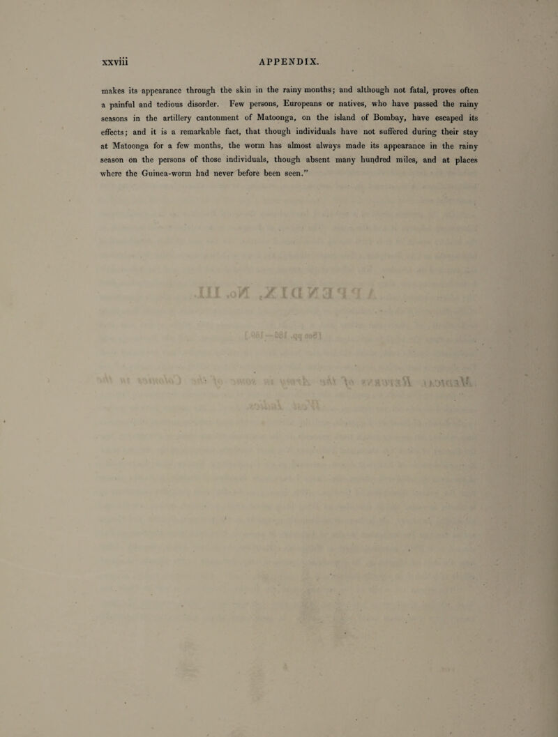 makes its appearance through the skin in the rainy months; and although not fatal, proves often a painful and tedious disorder. Few persons, Europeans or natives, who have passed the rainy seasons in the artillery cantonment of Matoonga, on the island of Bombay, have escaped its effects; and it is a remarkable fact, that though individuals have not suffered during their stay at Matoonga for a few months, the worm has almost always made its appearance in the rainy season on the persons of those individuals, though absent many hundred miles, and at places where the Guinea-worm had never before been seen.”