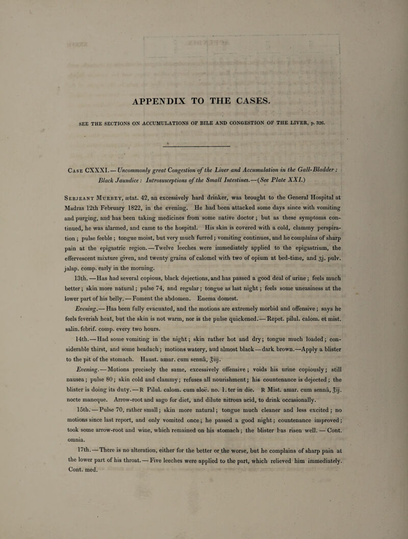 APPENDIX TO THE CASES. SEE THE SECTION’S ON ACCUMULATIONS OP BILE AND CONGESTION OF THE LIVER, p. 32C. Case CXXXI. — Uncommonly great Congestion of the Liver and Accumulation in the Gall-Bladder ; Black Jaundice : Introsusceptions of the Small Intestines. — (See Plate XXL) Serjeant Murrey, eetat. 42, an excessively hard drinker, was brought to the General Hospital at Madras 12th February 1822, in the evening. He had been attacked some days since with vomiting and purging, and has been taking medicines from some native doctor; but as these symptoms con¬ tinued, he was alarmed, and came to the hospital. His skin is covered with a cold, clammy perspira¬ tion ; pulse feeble ; tongue moist, but very much furred; vomiting continues, and he complains of sharp pain at the epigastric region.—Twelve leeches were immediately applied to the epigastrium, the effervescent mixture given, and twenty grains of calomel with two of opium at bed-time, and 5j. pulv. jalap, comp, early in the morning. 13th. —Has had several copious, black dejections, and has passed a good deal of urine ; feels much better; skin more natural; pulse 74, and regular; tongue as last night; feels some uneasiness at the lower part of his belly. —Foment the abdomen. Enema domest. Evening.— Has been fully evacuated, and the motions are extremely morbid and offensive ; says he feels feverish heat, but the skin is not warm, nor is the pulse quickened. — Repet. pilul. calom. et mist, salin. febrif. comp, every two hours. 14th. — Had some vomiting in the night; skin rather hot and dry; tongue much loaded; con¬ siderable thirst, and some headach; motions watery, aud almost black — dark brown.—-Apply a blister to the pit of the stomach. Haust. amar, cum senna, ^hj. Evening. — Motions precisely the same, excessively offensive; voids his urine copiously; still nausea; pulse 80; skin cold and clammy; refuses all nourishment; his countenance is dejected; the blister is doing its duty. — R Pilul. calom. cum aloe. no. l.ter in die. R Mist. amar. cum sennfi, jij. nocte maneque. Arrow-root and sago for diet, and dilute nitrous acid, to drink occasionally. 15th. — Pulse 70, rather small; skin more natural; tongue much cleaner and less excited; no motions since last report, and only vomited once; he passed a good night; countenance improved; took some arrow-root and wine, which remained on his stomach; the blister has risen well. — Cont. omnia. 17th. — There is no alteration, either for the better or the worse, but he complains of sharp pain at the lower part of his throat. — Five leeches were applied to the part, which relieved him immediately. Cont. med.