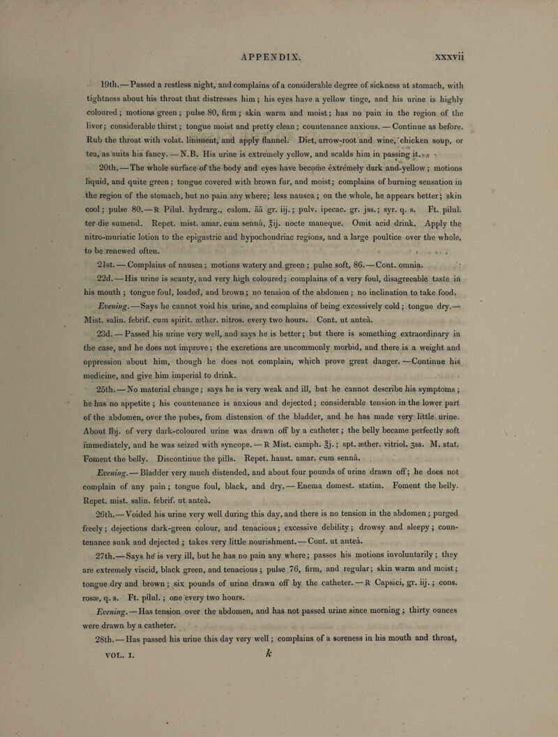 19th. — Passed a restless night, and complains of a considerable degree of sickness at stomach, with tightness about his throat that distresses him; his eyes have a yellow tinge, and his urine is highly coloured; motions green ; pulse 80, firm ; skin warm and moist; has no pain in the region of the liver; considerable thirst; tongue moist and pretty clean ; countenance anxious. —Continue as before. Rub the throat with volat. liniment, and apply flannel. Diet, arrow-root and wine,chicken soup, or i 4.' tea, as suits his fancy. — N.B. His urine is extremely yellow, and scalds him in passing it. -,<• > 20th. — The whole surface of the body and eyes have become extremely dark and-yellow ; motions liquid, and quite green; tongue covered with brown fur, and moist; complains of burning sensation in the region of the stomach, but no pain anywhere; less nausea ; on the whole, he appears better; skin cool; pulse 80. — R Pilul. hydrarg., calom. aa gr. iij.; pulv. ipecac, gr. jss.; syr. q. s. Ft. pilul. ter die sumend. Repet. mist. amar. cum senna, 5ij. nocte maneque. Omit acid drink. Apply the nitro-muriatic lotion to the epigastric and hypochondriac regions, and a large poultice over the whole, to be renewed often. 1 . t.. . 21st. — Complains of nausea; motions watery and green ; pulse soft, 86. — Cont. omnia. 22d. — His urine is scanty, and very high coloured; complains of a very foul, disagreeable taste in his mouth ; tongue foul, loaded, and brown; no tension of the abdomen ; no inclination to take food. Evening. — Says he cannot void his urine, and complains of being excessively cold ; tongue dry.— Mist, salin. febrif. cum spirit, aether, nitros. every two hours. Cont. ut antea. 23d. — Passed his urine very well, and says he is better; but there is something extraordinary in the case, and he does not improve; the excretions are uncommonly morbid, and there is a weight and oppression about him, though he does not complain, which prove great danger. —Continue his medicine, and give him imperial to drink. 25th. — No material change; says he is very weak and ill, but he cannot describe his symptoms ; he has no appetite ; his countenance is anxious and. dejected ; considerable tension in the lower part of the abdomen, over the pubes, from distension of the bladder, and he has made very little urine. About fbj. of very dark-coloured urine was drawn off by a catheter ; the belly became perfectly soft immediately, and he was seized with syncope. —R Mist, camph. Jj.; spt. aether, vitriol. 5SS. M. stat. Foment the belly. Discontinue the pills. Repet. haust. amar. cum senna. Evening. — Bladder very much distended, and about four pounds of urine drawn off; he does not complain of any pain; tongue foul, black, and dry, — Enema domest. statim. Foment the belly. Repet. mist, salin. febrif. ut antea. 26th.—Voided his urine very well during this day, and there is no tension in the abdomen; purged freely; dejections dark-green colour, and tenacious; excessive debility; drowsy and sleepy; coun¬ tenance sunk and dejected ; takes very little nourishment. — Cont. ut antea. 27th. — Says he is very ill, but he has no pain any where; passes his motions involuntarily ; they are extremely viscid, black green, and tenacious ; pulse 76, firm, and regular; skin warm and moist; tongue dry and brown; six pounds of urine drawn off by the catheter. — R Capsici, gr. iij. ; cons, rosse, q. s. Ft. pilul. ; one every two hours. Evening. — Has tension over the abdomen, and has not passed urine since morning ; thirty ounces were drawn by a catheter. 28th. — Has passed his urine this day very well; complains of a soreness in his mouth and throat, VOL. I. k