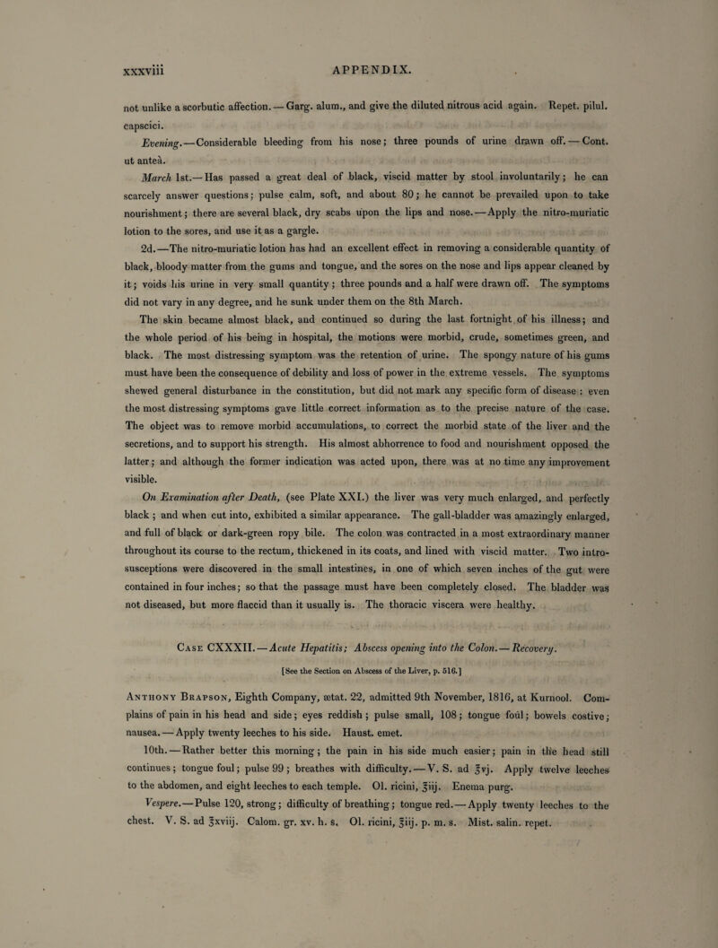not unlike a scorbutic affection. — Garg. alum., and give the diluted nitrous acid again. Repet. pilul. capscici. Evening. — Considerable bleeding from his nose; three pounds of urine drawn off. — Cont. ut antea. March 1st.— Has passed a great deal of black, viscid matter by stool involuntarily; he can scarcely answer questions; pulse calm, soft, and about 80; he cannot be prevailed upon to take nourishment; there are several black, dry scabs upon the lips and nose.—Apply the nitro-muriatic lotion to the sores, and use it as a gargle. 2d.—The nitro-muriatic lotion has had an excellent effect in removing a considerable quantity of black, bloody matter from the gums and tongue, and the sores on the nose and lips appear cleaned by it; voids his urine in very small quantity ; three pounds and a half were drawn off. The symptoms did not vary in any degree, and he sunk under them on the 8th March. The skin became almost black, and continued so during the last fortnight.of his illness; and the whole period of his being in hospital, the motions were morbid, crude, sometimes green, and black. The most distressing symptom was the retention of urine. The spongy nature of his gums must have been the consequence of debility and loss of power in the extreme vessels. The symptoms shewed general disturbance in the constitution, but did not mark any specific form of disease : even the most distressing symptoms gave little correct information as to the precise nature of the case. The object was to remove morbid accumulations, to correct the morbid state of the liver and the secretions, and to support his strength. His almost abhorrence to food and nourishment opposed the latter; and although the former indication was acted upon, there was at no time any improvement visible. On Examination after Death, (see Plate XXI.) the liver was very much enlarged, and perfectly black ; and when cut into, exhibited a similar appearance. The gall-bladder was amazingly enlarged, and full of black or dark-green ropy bile. The colon was contracted in a most extraordinary manner throughout its course to the rectum, thickened in its coats, and lined with viscid matter. Two intro- susceptions were discovered in the small intestines, in one of which seven inches of the gut were contained in four inches; so that the passage must have been completely closed. The bladder was not diseased, but more flaccid than it usually is. The thoracic viscera were healthy. Case CXXXII. — Acute Hepatitis; Abscess opening into the Colon. — Recovery. [See the Section on Abscess of the Liver, p. 516.] Anthony Brapson, Eighth Company, setat. 22, admitted 9th November, 1816, at Kurnool. Com¬ plains of pain in his head and side; eyes reddish ; pulse small, 108; tongue foul; bowels costive; nausea. — Apply twenty leeches to his side. Haust. emet. 10th.—Rather better this morning; the pain in his side much easier; pain in th'e head still continues; tongue foul; pulse 99 ; breathes with difficulty. — V. S. ad fvj. Apply twelve leeches to the abdomen, and eight leeches to each temple. 01. ricini, ^iij. Enema purg. Vespere.—Pulse 120, strong; difficulty of breathing; tongue red. — Apply twenty leeches to the chest. V. S. ad |xviij. Calom. gr. xv. h. S, 01. ricini, fiij. p. m. s. Mist, salin. repet.