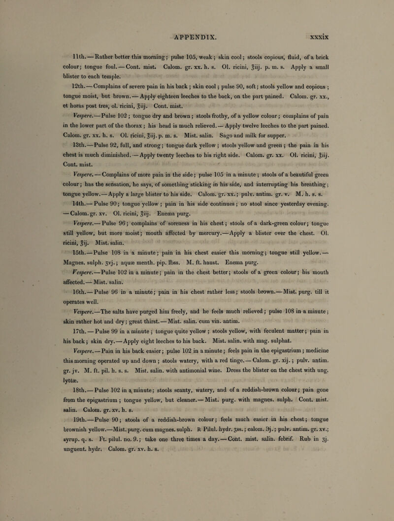 11th. — Rather better this morning; pulse 105, weak; skin cool; stools copious, fluid, of a brick colour; tongue foul. — Cont. mist. Calom. gr. xx. h. s. 01. ricini, |iij. p. m. s. Apply a small blister to each temple. 12th. — Complains of severe pain in his back ; skin cool; pulse 90, soft; stools yellow and copious ; tongue moist, but brown. — Apply eighteen leeches to the back, on the part pained. Calom. gr. xx., et horas post tres, ol. ricini, §iij. Cont. mist. Vespere. — Pulse 102 ; tongue dry and brown; stools frothy, of a yellow colour ; complains of pain in the lower part of the thorax ; his head is much relieved. — Apply twelve leeches to the part pained. Calom. gr. xx. h. s. 01. ricini, fiij. p. m. s. Mist, salin. Sago and milk for supper. 13th. — Pulse 92, full, and strong; tongue dark yellow ; stools yellow and green ; the pain in his chest is much diminished. — Apply twenty leeches to his right side. Calom. gr. xx. 01. ricini, |iij. Cont. mist. Vespere. ■—Complains of more pain in the side; pulse 105 in a minute ; stools of a beautiful green colour; has the sensation, he says, of something sticking in his side, and interrupting his breathing; tongue yellow. — Apply a large blister to his side. Calom. gr. xx.; pulv. antim. gr. v. M. h. s. s. 14th.— Pulse 90; tongue yellow ; pain in his side continues; no stool since yesterday evening. — Calom.gr. xv. 01. ricini, jiij. Enema purg. Vespere.— Pulse 96; complains of soreness in his chest; stools of a dark-green colour; tongue still yellow, but more moist; mouth affected by mercury.—Apply a blister over the chest. 01. ricini, fij. Mist, salin. 15th. — Pulse 108 in a minute; pain in his chest easier this morning; tongue still yellow.— Magnes. sulph. 5yj.; aquae rnenth. pip. Ibss. M. ft. haust. Enema purg. Vespere. — Pulse 102 in a minute; pain in the chest better; stools of a green colour; his mouth affected. — Mist, salin. 16th. — Pulse 96 in a minute; pain in his chest rather less; stools brown.—Mist. purg. till it operates well. Vespere.—The salts have purged him freely, and he feels much relieved; pulse 108 in a minute ; skin rather hot and dry; great thirst. — Mist, salin. cum vin. antim. 17th. — Pulse 99 in a minute ; tongue quite yellow ; stools yellow, with feculent matter; pain in his back; skin dry.—'Apply eight leeches to his back. Mist, salin. with mag. sulphat. Vespere. — Pain in his back easier; pulse 102 in a minute; feels pain in the epigastrium ; medicine this morning operated up and down ; stools watery, with a red tinge.— Calom. gr. xij.; pulv. antim. gr. jv. M. ft. pil. h. s. s. Mist, salin. with antimonial wine. Dress the blister on the chest with ung. lyttae. 18th. —Pulse 102 in a minute; stools scanty, watery, and of a reddish-brown colour; pain gone from the epigastrium ; tongue yellow, but cleaner. — Mist. purg. with magnes. sulph. Cont. mist, salin. Calom. gr. xv. h. s. 19th. — Pulse 90; stools of a reddish-brown colour; feels much easier in his chest; tongue brownish yellow.—Mist. purg. cum magnes. sulph. R Pilul. hydr. jss.; calom. 9j.; pulv. antim. gr. xv.; syrup, q. s. Ft. pilul. no. 9.; take one three times a day. — Cont. mist, salin. febrif. Rub in 3j. unguent, hydr. Calom. gr. xv. h. s.