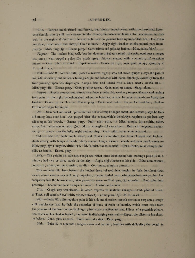 20th.—Tongue much furred and brown, but moist; mouth sore, with the mercurial fioetor; considerable thirst; still has soreness in the thorax, but when he takes a full inspiration he feels pain in the region of the liver; he also feels pain on pressure high up under the ribs, close to the vertebrae; pulse small and sharp, 94 in a minute. — Apply eight leeches to the pained part imme¬ diately. Mist. purg. |jv. Enema purg. Cont. frictio and pills, as before. Mist, salin. febrif. Vespere. — The leeches bled well, but he does not feel any relief; the pain continues; tongue the same; well purged; pulse 90; stools green, bilious matter, with a quantity of tenacious mucus. — Cont. pilul. ut anted. Repet. enema. Calom. gr. xij. ; opii puri, gr. ij.; syrup, q. s. Ft. pilul. h. s. s. 21st. — Pulse 90, soft and full; passed a restless night; was not much purged; says the pain in his side is easier; but he has a teasing cough, and breathes with some difficulty, evidently from the liver pressing upon the diaphragm; tongue foul, and loaded with a deep crust; mouth sore.— Mist. purg. |jv. Enema purg. Cont. pilul. ut anted. Cont. mist, ut anted. Garg. alum. Vespere. — Stools mucous and watery; no faeces; pulse 94, weaker; tongue fleaner and moist; feels pain in the right hypochondrium when he breathes, which he says is acute.— Apply ten leeches. Calom. gr. xx. h. s. s.- Enema purg. Cont. mist, salin. Sugee for breakfast; chicken for dinner; sago for supper. 22d.— Skin cool and moist; pulse 96, not full or strong; tongue moist and cleaner ; says he feels a burning heat over him; was purged after the enema, which he always requires to produce any effect upon his bowels. — Enema purg. Omit. mist, salin. R Mist, camph. fbj.; spirit, aether, nitros. Jss.; aquae ammon. carb. fss. M.; a wine-glassful every hour. Rub in sj. unguent, mercur. and gr. x. camph. over the belly, night and morning. Cont. pilul. calom. cum pulv. ant. 23d.-—Pulse 98; feels much better, and thinks the mixture has been of great use to him; stools watery, with lumps of white, glairy mucus; tongue cleaner; cough and pain much easier.— Mist. purg. |jv.; magnes. vitriol. sjv. M. ft. mist, haust. sumend. Cont. frictio, mist, camph., and pills, as before. Enema purg. - . 24th. — The pain in his side and cough are rather more troublesome this evening; pulse 98 in a minute; had two or three stools in the day.—Apply eight leeches to his side. Pilul. cum extract, colocynth., calom., et. pulv. antim., ter die. Cont. mist, camph. ut anted. 25th. — Pulse 88; feels better; the leeches have relieved him much; he feels less heat than usual; alvine evacuations still very imperfect; tongue loaded with whitish-yellow mucus, but has completely lost the brown crust; skin pleasantly warm. — Mist. purg. sj. ut anted. Cont. pilul. heri preescript. Enema and mist, camph. ut anted. A seton in his side. 27th. — Cough very troublesome, in other respects no material change. — Cont. pilul. ut anted. R Tinct. opii camph. fss.; spirit, sether. nitros. sj.; aquee purse, Jij. M. ft. haust. 28th.—Pulse 82, quite regular; pain in his side much easier; mouth continues very sore; cough still troublesome, and he feels the sensation of want of room to breathe, which must arise from the pressure of the liver on the diaphragm ; his stools are feculent and bilious, of a greenish colour; the blister on his chest is healed ; the seton is discharging very well.—Repeat the blister to his chest, as before. Cont. pilul. ut anted. Cont. mist, ut anted. Pulv. purg. oOth. Pulse 82 in a minute; tongue clean and natural; breathes with difficulty; the cough is