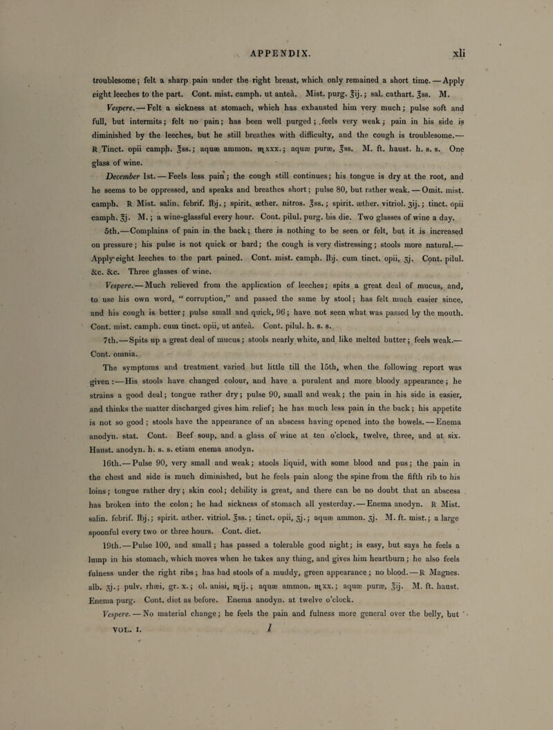 troublesome; felt a sharp pain under the right breast, which only remained a short time.—Apply eight leeches to the part. Cont. mist, camph. ut antea. Mist. purg. fij.; sal. cathart. |ss. M. Vespere. — Felt a sickness at stomach, which has exhausted him very much; pulse soft and full, but intermits; felt no pain; has been well purged ; .feels very weak; pain in his side is diminished by the leeches, but he still breathes with difficulty, and the cough is troublesome.— R Tinct. opii camph. ^ss.; aquae amnion. npxxx.; aquae purae, fss. M. ft. haust. h. s. s. One glass of wine. December 1st. — Feels less paiii; the cough still continues; his tongue is dry at the root, and he seems to be oppressed, and speaks and breathes short; pulse 80, but rather weak. — Omit. mist, camph. R Mist, salin. febrif. Ibj.; spirit, aether, nitros. 5ss.; spirit, aether, vitriol. 3ij.; tinct. opii camph, 3j. M.; a wine-glassful every hour. Cont. pilul. purg. bis die. Two glasses of wine a day. 5th.—Complains of pain in the back; there is nothing to be seen or felt, but it is increased on pressure; his pulse is not quick or hard; the cough is very distressing; stools more natural.— Apply*eight leeches to the part pained. Cont. mist, camph. ibj. cum tinct. opii, 3j. Cont. pilul. &c. &c. Three glasses of wine. Vespere. — Much relieved from the application of leeches; spits a great deal of mucus, and, to use his own word, “ corruption,” and passed the same by stool; has felt much easier since, and his cough is better; pulse small and quick, 96; have not seen what was passed by the mouth. Cont. mist, camph. cum tinct. opii, ut anteil. Cont. pilul. h. s. s. 7th. — Spits up a great deal of mucus; stools nearly white, and like melted butter; feels weak.— Cont. omnia. The symptoms and treatment varied but little till the 15th, when the following report vyas given: — His stools have changed colour, and have a purulent and more bloody appearance; he strains a good deal; tongue rather dry; pulse 90, small and weak; the pain in his side is easier, and thinks the matter discharged gives him relief; he has much less pain in the back; his appetite is not so good ; stools have the appearance of an abscess having opened into the bowels. — Enema anodyn. stat. Cont. Beef soup, and a glass of wine at ten o’clock, twelve, three, and at six. Haust. anodyn. h. s. s. etiam enema anodyn. 16th.—Pulse 90, very small and weak; stools liquid, with some blood and pus; the pain in the chest and side is much diminished, but he feels pain along the spine from the fifth rib to his loins; tongue rather dry; skin cool; debility is great, and there can be no doubt that an abscess has broken into the colon; he had sickness of stomach all yesterday. — Enema anodyn. R Mist, salin. febrif. Ibj.; spirit, aether. vitriol, jss.; tinct. opii, sj.; aquse amnion. 3j. M. ft. mist.; a large spoonful every two or three hours. Cont. diet. 19th.—Pulse 100, and small; has passed a tolerable good night; is easy, but says he feels a lump in his stomach, which moves when he takes any thing, and gives him heartburn; he also feels fulness under the right ribs; has had stools of a muddy, green appearance; no blood. — R Magnes. alb. 3j.; pulv. rhsei, gr. x.; ol. anisi, tq,ij.; aquae ammon. iqxx.; aquae purae, jij. M. ft. haust. Enema purg. Cont. diet as before. Enema anodyn. at twelve o’clock. Vespere. — No material change; he feels the pain and fulness more general over the belly, but ■ l