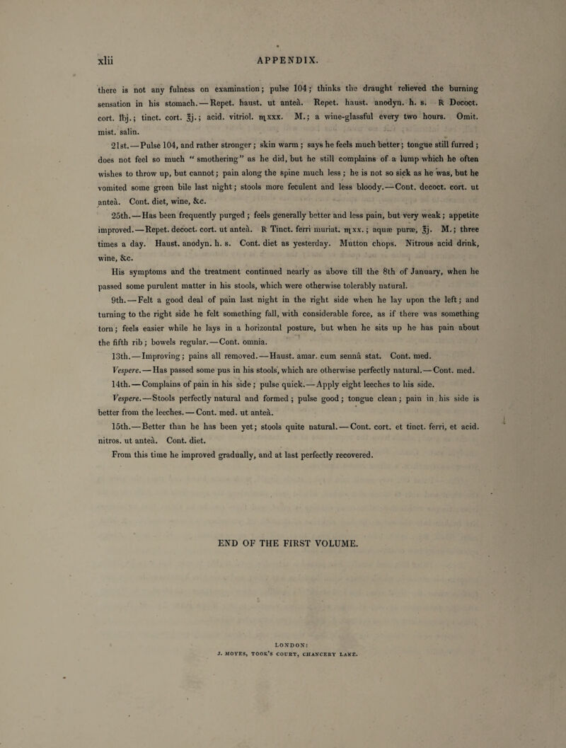 there is not any fulness on examination; pulse 104; thinks the draught relieved the burning sensation in his stomach. — Repet. haust. ut anteil. Repet. haust. anodyn. h. s. R Decoct, cort. Ibj.; tinct. cort. 3j.; acid, vitriol, m,xxx. M.; a wine-glassful every two hours. Omit, mist, salin. 21st. — Pulse 104, and rather stronger ; skin warm ; says he feels much better; tongue still furred ; does not feel so much “ smothering” as he did, but he still complains of a lump which he often wishes to throw up, but cannot; pain along the spine much less ; he is not so sick as he was, but he vomited some green bile last night; stools more feculent and less bloody. — Cont. decoct, cort. ut antea. Cont. diet, wine, &c. 25th. — Has been frequently purged ; feels generally better and less pain, but very weak; appetite improved. — Repet. decoct, cort. ut ante^. R Tinct. ferri muriat. iqxx.; aquse purse, 3j* M.; three times a day. Haust. anodyn. h. s. Cont. diet as yesterday. Mutton chops. Nitrous acid drink, wine, &c. His symptoms and the treatment continued nearly as above till the 8th of January, when he passed some purulent matter in his stools, which were otherwise tolerably natural. 9th. — Felt a good deal of pain last night in the right side when he lay upon the left; and turning to the right side he felt something fall, with considerable force, as if there was something torn; feels easier while he lays in a horizontal posture, but when he sits up he has pain about the fifth rib; bowels regular. — Cont. omnia. 13th. — Improving; pains all removed.—Haust. amar. cum senna stat. Cont. med. Vespere. — Has passed some pus in his stools, which are otherwise perfectly natural. —Cont. med. 14th. — Complains of pain in his side ; pulse quick.—Apply eight leeches to his side. Vespere.—Stools perfectly natural and formed; pulse good; tongue clean; pain in his side is better from the leeches. — Cont. med. ut antea. 15th.—Better than he has been yet; stools quite natural. — Cont. cort. et tinct. ferri, et acid, nitros. ut antea. Cont. diet. From this time he improved gradually, and at last perfectly recovered. END OF THE FIRST VOLUME. LONDON! J. MOVES, took’s court, chancery lave.