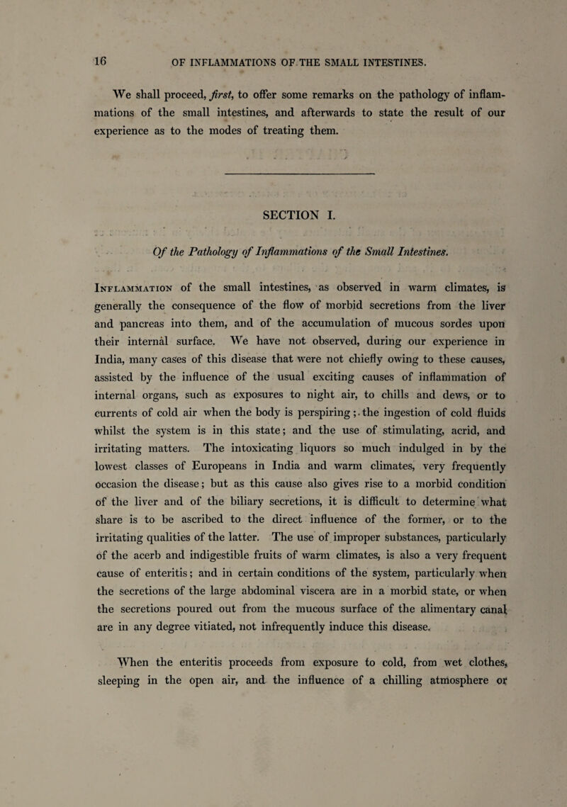 We shall proceed, first, to offer some remarks on the pathology of inflam¬ mations of the small intestines, and afterwards to state the result of our experience as to the modes of treating them. SECTION I. Of the Pathology of Inflammations of the Small Intestines. Inflammation of the small intestines, as observed in warm climates, is generally the consequence of the flow of morbid secretions from the liver and pancreas into them, and of the accumulation of mucous sordes upon their internal surface. We have not observed, during our experience in India, many cases of this disease that were not chiefly owing to these causes, assisted by the influence of the usual exciting causes of inflammation of internal organs, such as exposures to night air, to chills and dews, or to currents of cold air when the body is perspiringthe ingestion of cold fluids whilst the system is in this state; and the use of stimulating, acrid, and irritating matters. The intoxicating liquors so much indulged in by the lowest classes of Europeans in India and warm climates, very frequently occasion the disease; but as this cause also gives rise to a morbid condition of the liver and of the biliary secretions, it is difficult to determine what share is to be ascribed to the direct influence of the former, or to the irritating qualities of the latter. The use of improper substances, particularly of the acerb and indigestible fruits of warm climates, is also a very frequent cause of enteritis; and in certain conditions of the system, particularly when the secretions of the large abdominal viscera are in a morbid state, or when the secretions poured out from the mucous surface of the alimentary canal are in any degree vitiated, not infrequently induce this disease. When the enteritis proceeds from exposure to cold, from wet clothes, sleeping in the open air, and the influence of a chilling atmosphere or