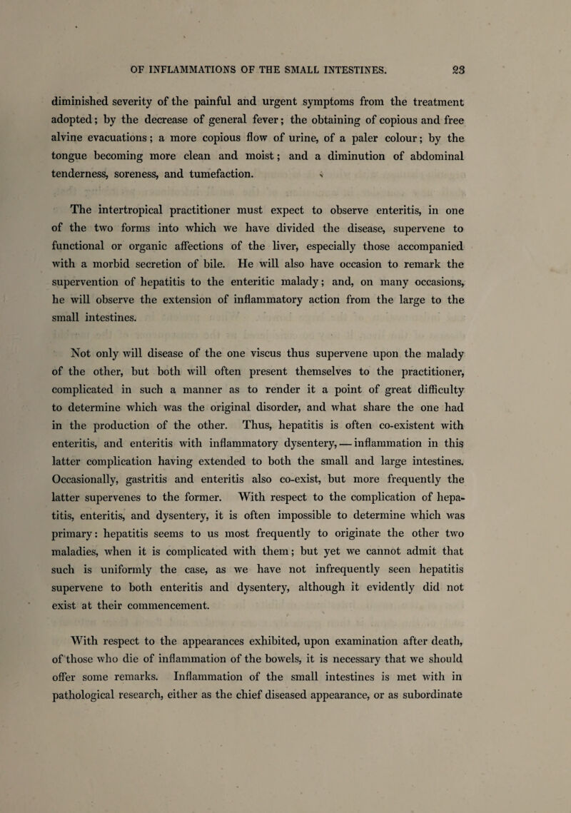 diminished severity of the painful and urgent symptoms from the treatment adopted; by the decrease of general fever; the obtaining of copious and free alvine evacuations; a more copious flow of urine, of a paler colour; by the tongue becoming more clean and moist; and a diminution of abdominal tenderness, soreness, and tumefaction. s The intertropical practitioner must expect to observe enteritis, in one of the two forms into which we have divided the disease, supervene to functional or organic affections of the liver, especially those accompanied with a morbid secretion of bile. He will also have occasion to remark the supervention of hepatitis to the enteritic malady; and, on many occasions, he will observe the extension of inflammatory action from the large to the small intestines. Not only will disease of the one viscus thus supervene upon the malady of the other, but both will often present themselves to the practitioner, complicated in such a manner as to render it a point of great difficulty to determine which was the original disorder, and what share the one had in the production of the other. Thus, hepatitis is often co-existent with enteritis, and enteritis with inflammatory dysentery, — inflammation in this latter complication having extended to both the small and large intestines. Occasionally, gastritis and enteritis also co-exist, but more frequently the latter supervenes to the former. With respect to the complication of hepa¬ titis, enteritis, and dysentery, it is often impossible to determine which was primary: hepatitis seems to us most frequently to originate the other two maladies, when it is complicated with them; but yet we cannot admit that such is uniformly the case, as we have not infrequently seen hepatitis supervene to both enteritis and dysentery, although it evidently did not exist at their commencement. With respect to the appearances exhibited, upon examination after death, of those who die of inflammation of the bowels, it is necessary that we should offer some remarks. Inflammation of the small intestines is met with in pathological research, either as the chief diseased appearance, or as subordinate