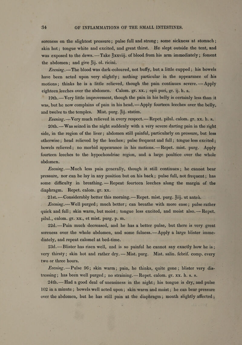 soreness on the slightest pressure; pulse full and strong; some sickness at stomach ; skin hot; tongue white and excited, and great thirst. He slept outside the tent, and was exposed to the dews. — Take ^xxviij. of blood from his arm immediately; foment the abdomen; and give 5ij. ol. ricini. Evening.—The blood was dark-coloured, not buffy, but a little cupped; his bowels have been acted upon very slightly; nothing particular in the appearance of his motions; thinks he is a little relieved, though the pain continues severe. — Apply eighteen leeches over the abdomen. Calom. gr. xx.; opii puri, gr. ij. h. s. 19th.—Very little improvement, though the pain in his belly is certainly less than it was, but he now complains of pain in his head.—Apply fourteen leeches over the belly, and twelve to the temples. Mist. purg. ^ij. statim. Evening.—Very much relieved in every respect. — Repet. pilul. calom. gr. xx. h. s. 20th.—Was seized in the night suddenly with a very severe darting pain in the right side, in the region of the liver; abdomen still painful, particularly on pressure, but less otherwise; head relieved by the leeches; pulse frequent and full; tongue less excited; bowels relieved; no morbid appearance in his motions. — Repet. mist. purg. Apply fourteen leeches to the hypochondriac region, and a large poultice over the whole abdomen. Evening.—Much less pain generally, though it still continues; he cannot bear pressure, nor can he lay in any position but on his back; pulse full, not frequent; has some difficulty in breathing. — Repeat fourteen leeches along the margin of the diaphragm. Repet. calom. gr. xx. 21st. — Considerably better this morning. — Repet. mist. purg. 3iij. ut ante&. Evening.—’Well purged; much better; can breathe with more ease; pulse rather quick and full; skin warm, but moist; tongue less excited, and moist also. — Repet. pilul., calom. gr. xx., et mist. purg. p. m. 22d.—Pain much decreased, and he has a better pulse, but there is very great soreness over the whole abdomen, and some fulness.—Apply a large blister imme¬ diately, and repeat calomel at bed-time. 23d. — Blister has risen well, and is so painful he cannot say exactly how he is; very thirsty; skin hot and rather dry. — Mist. purg. Mist, salin. febrif. comp, every two or three hours. Evening. — Pulse 96; skin warm; pain, he thinks, quite gone; blister very dis¬ tressing; has been well purged; no straining. — Repet. calom. gr. xx. h. s. s. 24th. — Had a good deal of uneasiness in the night; his tongue is dry, and pulse 102 in a minute ; bowels well acted upon; skin warm and moist; he can bear pressure over the abdomen, but he has still pain at the diaphragm ; mouth slightly affected;