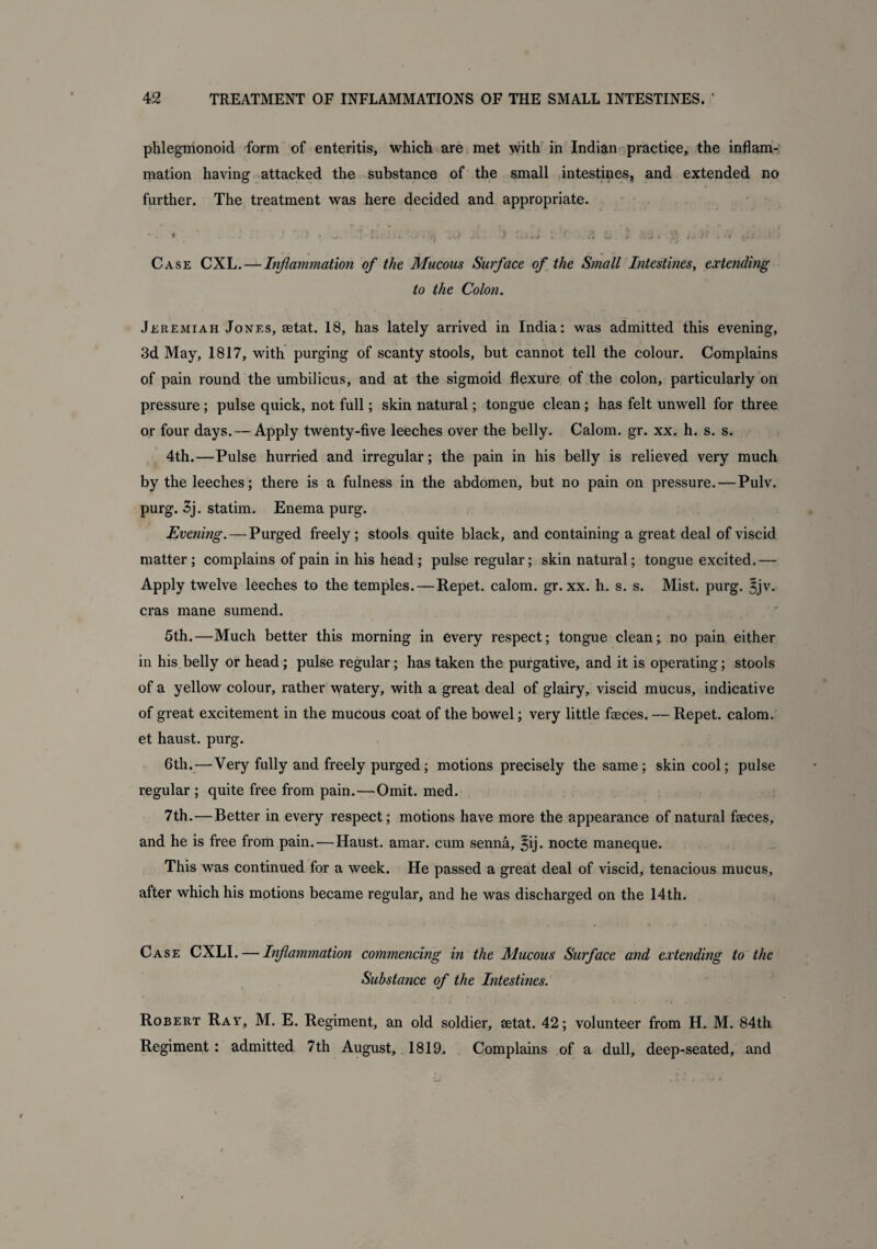 phlegmonoid form of enteritis, which are met with in Indian practice, the inflam¬ mation having attacked the substance of the small intestines, and extended no further. The treatment was here decided and appropriate. -it t • \ * * ^ ! '• , ' v. -J I*. ) L - . s\ L , Wi * L*. i • Case CXL.—Inflammation of the Mucous Surface of the Small Intestines, extending to the Colon. Jeremiah Jones, aetat. 18, has lately arrived in India: was admitted this evening, 3d May, 1817, with purging of scanty stools, but cannot tell the colour. Complains of pain round the umbilicus, and at the sigmoid flexure of the colon, particularly on pressure; pulse quick, not full; skin natural; tongue clean ; has felt unwell for three or four days. — Apply twenty-five leeches over the belly. Calom. gr. xx. h. s. s. 4th.—Pulse hurried and irregular; the pain in his belly is relieved very much by the leeches; there is a fulness in the abdomen, but no pain on pressure. — Pulv. purg. 3j. statim. Enema purg. Evening.—Purged freely; stools quite black, and containing a great deal of viscid matter; complains of pain in his head; pulse regular; skin natural; tongue excited.— Apply twelve leeches to the temples.—Repet. calom. gr. xx. h. s. s. Mist. purg. 3jv. eras mane sumend. 5th.—Much better this morning in every respect; tongue clean; no pain either in his belly or head; pulse regular; has taken the purgative, and it is operating; stools of a yellow colour, rather watery, with a great deal of glairy, viscid mucus, indicative of great excitement in the mucous coat of the bowel; very little faeces. — Repet. calom. et haust. purg. 6th.—Very fully and freely purged; motions precisely the same; skin cool; pulse regular ; quite free from pain. — Omit. med. 7 th.—Better in every respect; motions have more the appearance of natural faeces, and he is free from pain.—Haust. amar. cum senna, §ij. nocte maneque. This was continued for a week. He passed a great deal of viscid, tenacious mucus, after which his motions became regular, and he was discharged on the 14th. Case CXLI. — Inflammation commencing in the Mucous Surface and extending to the Substance of the Intestines. Robert Ray, M. E. Regiment, an old soldier, aetat. 42; volunteer from H. M. 84th Regiment: admitted 7th August, 1819. Complains of a dull, deep-seated, and