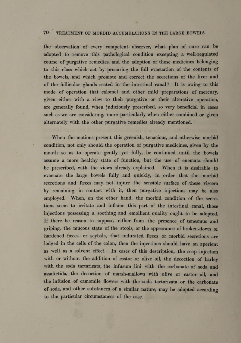 the observation of every competent observer, what plan of cure can be adopted to remove this pathological condition excepting a well-regulated course of purgative remedies, and the adoption of those medicines belonging to this class which act by procuring the full evacuation of the contents of the bowels, and which promote and correct the secretions of the liver and of the follicular glands seated in the intestinal canal? It is owing to this mode of operation that calomel and other mild preparations of mercury, given either with a view to their purgative or their alterative operation, are generally found, when judiciously prescribed, so very beneficial in cases such as we are considering, more particularly when either combined or given alternately with the other purgative remedies already mentioned. When the motions present this greenish, tenacious, and otherwise morbid condition, not only should the operation of purgative medicines, given by the mouth so as to operate gently yet fully, be continued until the bowels assume a more healthy state of function, but the use of enemata should be prescribed, with the views already explained. When it is desirable to evacuate the large bowels fully and quickly, in order that the morbid secretions and faeces may not injure the sensible surface of these viscera by remaining in contact with it, then purgative injections may be also employed. When, on the other hand, the morbid condition of the secre¬ tions seem to irritate and inflame this part of the intestinal canal, those injections possessing a soothing and emollient quality ought to be adopted. If there be reason to suppose, either from the presence of tenesmus and griping, the mucous state of the stools, or the appearance of broken-down or hardened feces, or scybala, that indurated feces or morbid secretions are lodged in the cells of the colon, then the injections should have an aperient as well as a solvent effect. In cases of this description, the soap injection with or without the addition of castor or olive oil, the decoction of barley with the soda tartarizata, the infusum lini with the carbonate of soda and assafoetida, the decoction of marsh-mallows with olive or castor oil, and the infusion of camomile flowers with the soda tartarizata or the carbonate of soda, and other substances of a similar nature, may be adopted according to the particular circumstances of the case.