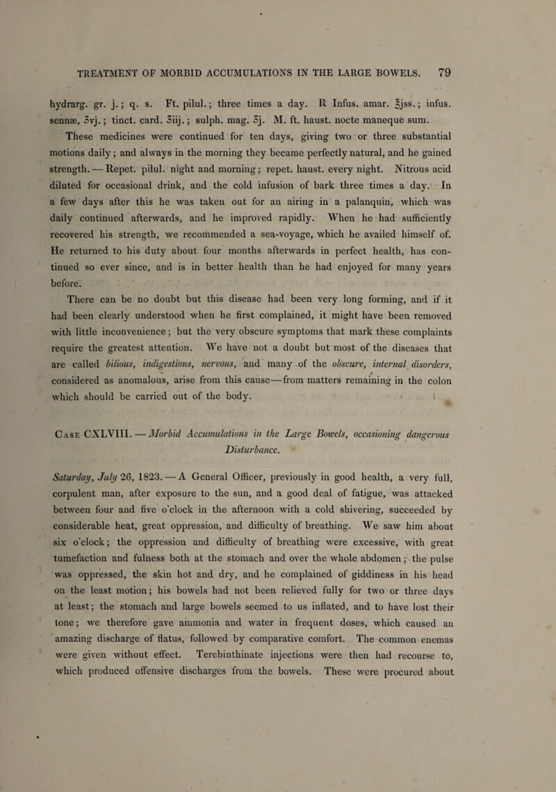 hydrarg. gr. j.; q. s. Ft. pilul.; three times a day. R Infus. amar. |jss.; infus. sennae, 3vj.; tinct. card. Siij.; sulph. mag. 3j. M. ft. haust. nocte maneque sum. These medicines were continued for ten days, giving two or three substantial motions daily; and always in the morning they became perfectly natural, and he gained strength. — Repet. pilul. night and morning; repet. haust. every night. Nitrous acid diluted for occasional drink, and the cold infusion of bark three times a day. In a few days after this he was taken out for an airing in a palanquin, which was daily continued afterwards, and he improved rapidly. When he had sufficiently recovered his strength, we recommended a sea-voyage, which he availed himself of. He returned to his duty about four months afterwards in perfect health, has con¬ tinued so ever since, and is in better health than he had enjoyed for many years before. There can be no doubt but this disease had been very long forming, and if it had been clearly understood when he first complained, it might have been removed with little inconvenience; but the very obscure symptoms that mark these complaints require the greatest attention. We have not a doubt but most of the diseases that are called bilious, indigestions, nervous, and many of the obscure, internal disorders, considered as anomalous, arise from this cause—from matters remaining in the colon which should be carried out of the body. Case CXLVIII.—Morbid Accumulations in the Large Bowels, occasioning dangerous Disturbance. Saturday, July 26, 1823. — A General Officer, previously in good health, a very full, corpulent man, after exposure to the sun, and a good deal of fatigue, was attacked between four and five o'clock in the afternoon with a cold shivering, succeeded by considerable heat, great oppression, and difficulty of breathing. We saw him about six o'clock; the oppression and difficulty of breathing were excessive, with great tumefaction and fulness both at the stomach and over the whole abdomen; the pulse was oppressed, the skin hot and dry, and he complained of giddiness in his head on the least motion; his bowels had not been relieved fully for two or three days at least; the stomach and large bowels seemed to us inflated, and to have lost their tone; we therefore gave ammonia and water in frequent doses, which caused an amazing discharge of flatus, followed by comparative comfort. The common enemas were given without effect. Terebinthinate injections were then had recourse to, which produced offensive discharges from the bowels. These were procured about