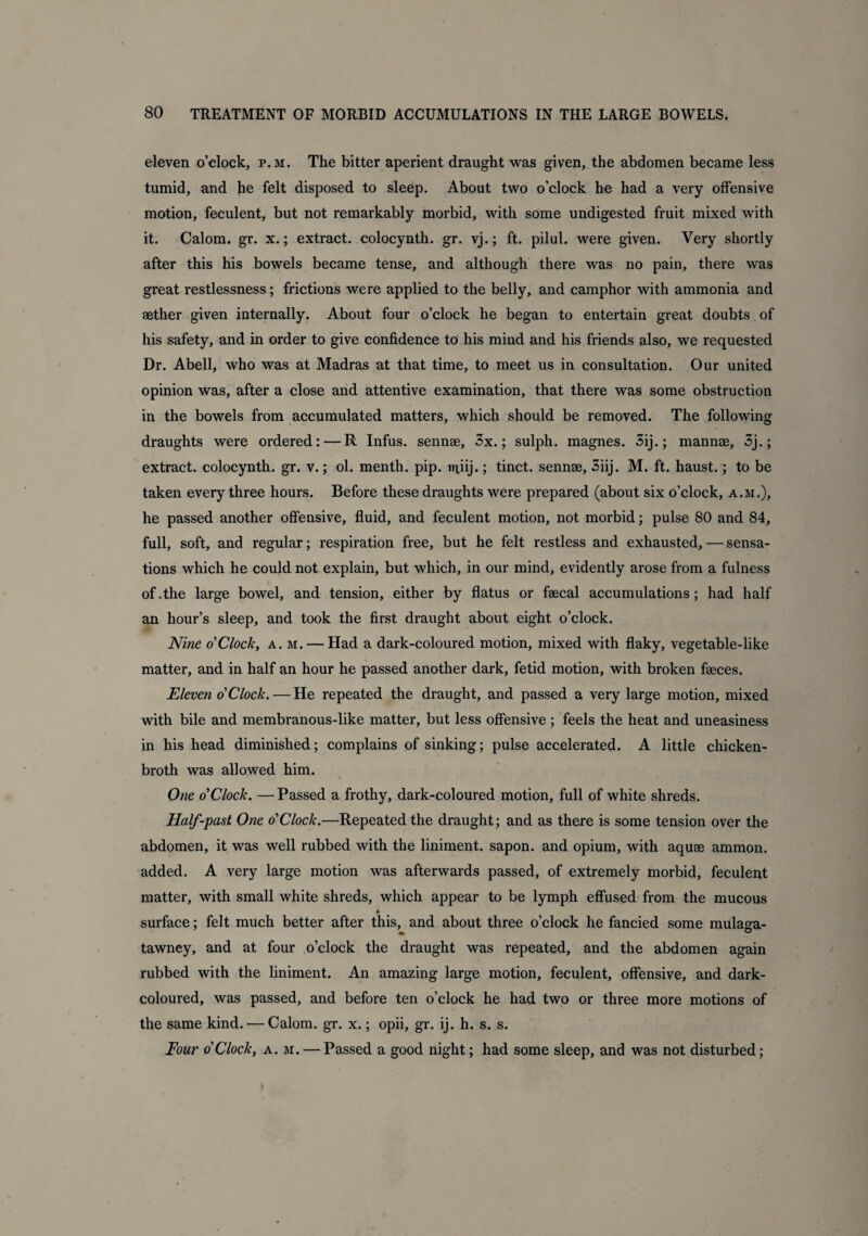 eleven o’clock, p.m. The bitter aperient draught was given, the abdomen became less tumid, and he felt disposed to sleep. About two o’clock he had a very offensive motion, feculent, but not remarkably morbid, with some undigested fruit mixed with it. Calom. gr. x.; extract, colocynth. gr. vj.; ft. pilul. were given. Very shortly after this his bowels became tense, and although there was no pain, there was great restlessness; frictions were applied to the belly, and camphor with ammonia and aether given internally. About four o’clock he began to entertain great doubts of his safety, and in order to give confidence to his mind and his friends also, we requested Dr. Abell, who was at Madras at that time, to meet us in consultation. Our united opinion was, after a close and attentive examination, that there was some obstruction in the bowels from accumulated matters, which should be removed. The following draughts were ordered:—R Infus. sennae, 3x.; sulph. magnes. 3ij.; mannae, 3j.; extract, colocynth. gr. v.; ol. menth. pip. tniij.; tinct. sennae, 3iij. M. ft. haust.; to be taken every three hours. Before these draughts were prepared (about six o’clock, a.m.), he passed another offensive, fluid, and feculent motion, not morbid; pulse 80 and 84, full, soft, and regular; respiration free, but he felt restless and exhausted, — sensa¬ tions which he could not explain, but which, in our mind, evidently arose from a fulness of .the large bowel, and tension, either by flatus or faecal accumulations; had half an hour’s sleep, and took the first draught about eight o’clock. Nine o'Clock, a.m. — Had a dark-coloured motion, mixed with flaky, vegetable-like matter, and in half an hour he passed another dark, fetid motion, with broken faeces. Eleven o'Clock. — He repeated the draught, and passed a very large motion, mixed with bile and membranous-like matter, but less offensive ; feels the heat and uneasiness in his head diminished; complains of sinking; pulse accelerated. A little chicken- broth was allowed him. One o'Clock. — Passed a frothy, dark-coloured motion, full of white shreds. Half-past One o'Clock.—Repeated the draught; and as there is some tension over the abdomen, it was well rubbed with the liniment, sapon. and opium, with aquae ammon. added. A very large motion was afterwards passed, of extremely morbid, feculent matter, with small white shreds, which appear to be lymph effused from the mucous * surface; felt much better after this, and about three o’clock he fancied some mulaga- tawney, and at four o’clock the draught was repeated, and the abdomen again rubbed with the liniment. An amazing large motion, feculent, offensive, and dark- coloured, was passed, and before ten o’clock he had two or three more motions of the same kind. — Calom. gr. x.; opii, gr. ij. h. s. s. Four o'Clock, a. m. — Passed a good night; had some sleep, and was not disturbed;