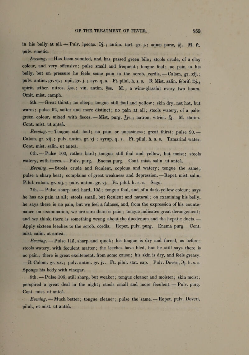 in his belly at all. —Pulv. ipecac. 9j.; antim. tart. gr. j.; aquas puree, 3j. M. ft. pulv. emetic. Evening. — Has been vomited, and has passed green bile; stools crude, of a clay colour, and very offensive; pulse small and frequent; tongue foul; no pain in his belly, but on pressure he feels some pain in the scrob. cordis. — Calom. gr. xij.; pulv. antim. gr. vj.; opii, gr. j.; syr. q. s. Ft. pilul. h. s. s. R Mist, salin. febrif. Ibj.; spirit, aether, nitros. 3SS* j vin. antim. ^ss. M.; a wine-glassful every two hours. Omit. mist, camph. 5th. — Great thirst; no sleep; tongue still foul and yellow; skin dry, not hot, but warm; pulse 92, softer and more distinct; no pain at all; stools watery, of a pale- green colour, mixed with faeces. — Mist. purg. £jv.; natron, vitriol, gj. M. statim. Cont. mist, ut anteal. Evening. ‘—Tongue still foul; no pain or uneasiness; great thirst; pulse 90.— Calom. gr. xij.; pulv. antim. gr. vj.; syrup, q. s. Ft. pilul. h. s. s. Tamarind water. Cont. mist, salin. ut antea. 6th. — Pulse 100, rather hard; tongue still foul and yellow, but moist; stools watery, with faeces. — Pulv. purg. Enema purg. Cont. mist, salin ut ante4. Evening. — Stools crude and feculent, copious and watery; tongue the same; pulse a sharp beat; complains of great weakness and depression.—Repet. mist, salin. Pilul. calom. gr. xij.; pulv. antim. gr. vj. Ft. pilul. h. s. s. Sago. 7th. — Pulse sharp and hard, 105; tongue foul, and of a dark-yellow colour; says he has no pain at all; stools small, but feculent and natural; on examining his belly, he says there is no pain, but we feel a fulness, and, from the expression of his counte¬ nance on examination, we are sure there is pain; tongue indicates great derangement; and we think there is something wrong about the duodenum and the hepatic ducts.— Apply sixteen leeches to the scrob. cordis. Repet. pulv. purg. Enema purg. Cont. mist, salin. ut ante&. Evening. — Pulse 115, sharp and quick; his tongue is dry and furred, as before; stools watery, with feculent matter; the leeches have bled, but he still says there is no pain; there is great excitement, from some cause; his skin is dry, and feels greasy. —R Calom. gr. xx.; pulv. antim. gr. jv. Ft. pilul. stat. cap. Pulv. Doveri, 9j. h. s. s. Sponge his body with vinegar. 8th.—Pulse 106, still sharp, but weaker; tongue cleaner and moister; skin moist; perspired a great deal in the night; stools small and more feculent. — Pulv. purg. Cont. mist, ut antea. Evening. — Much better; tongue cleaner; pulse the same. — Repet. pulv. Doveri, pilul., et mist, ut ante&.