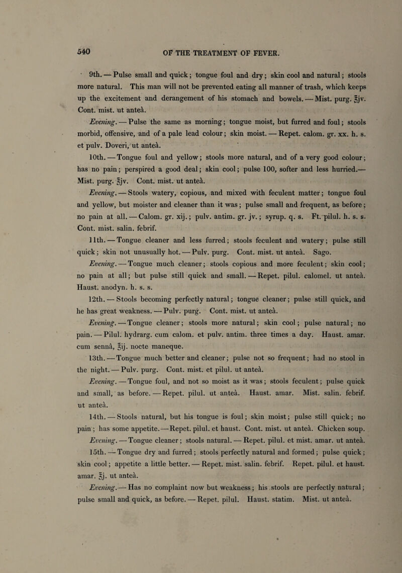 9th. — Pulse small and quick; tongue foul and dry; skin cool and natural; stools more natural. This man will not be prevented eating all manner of trash, which keeps up the excitement and derangement of his stomach and bowels. — Mist. purg. ^jv. Cont. mist, ut ante&. Evening. — Pulse the same as morning; tongue moist, but furred and foul; stools morbid, offensive, and of a pale lead colour; skin moist. — Repet. calom. gr. xx. h. s. et pulv. Doveri, ut ante&. 10th.—Tongue foul and yellow; stools more natural, and of a very good colour; has no pain; perspired a good deal; skin cool; pulse 100, softer and less hurried.— Mist. purg. Bjv. Cont. mist, ut ante&. Evening. — Stools watery, copious, and mixed with feculent matter; tongue foul and yellow, but moister and cleaner than it was; pulse small and frequent, as before; no pain at all. — Calom. gr. xij.; pulv. antim. gr. jv.; syrup, q. s. Ft. pilul. h. s. s. Cont. mist, salin. febrif. 11th.—Tongue cleaner and less furred; stools feculent and watery; pulse still quick ; skin not unusually hot. ■— Pulv. purg. Cont. mist, ut antea. Sago. Evening.—Tongue much cleaner; stools copious and more feculent; skin cool; no pain at all; but pulse still quick and small.—Repet. pilul. calomel, ut antea. Haust. anodyn. h. s. s. 12th. — Stools becoming perfectly natural; tongue cleaner; pulse still quick, and he has great weakness. — Pulv. purg. Cont. mist, ut antea. Evening.—Tongue cleaner; stools more natural; skin cool; pulse natural; no pain. — Pilul. hydrarg. cum calom. et pulv. antim. three times a day. Haust. amar. cum senn&, §ij. nocte maneque. 13th.—Tongue much better and cleaner; pulse not so frequent; had no stool in the night. — Pulv. purg. Cont. mist, et pilul. ut ante&. Evening. — Tongue foul, and not so moist as it was; stools feculent; pulse quick and small, as before. — Repet. pilul. ut antea. Haust. amar. Mist, salin. febrif. ut antea. 14th. — Stools natural, but his tongue is foul; skin moist; pulse still quick; no pain ; has some appetite.—Repet. pilul. et haust. Cont. mist, ut ante&. Chicken soup. Evening.—Tongue cleaner; stools natural. — Repet. pilul. et mist. amar. ut ante^. 15th.—Tongue dry and furred; stools perfectly natural and formed; pulse quick; skin cool; appetite a little better. — Repet. mist, salin. febrif. Repet. pilul. et haust. amar. ^j. ut antea. Evening.—'Has no complaint now but weakness; his stools are perfectly natural; pulse small and quick, as before.—• Repet. pilul. Haust. statim. Mist, ut antea.