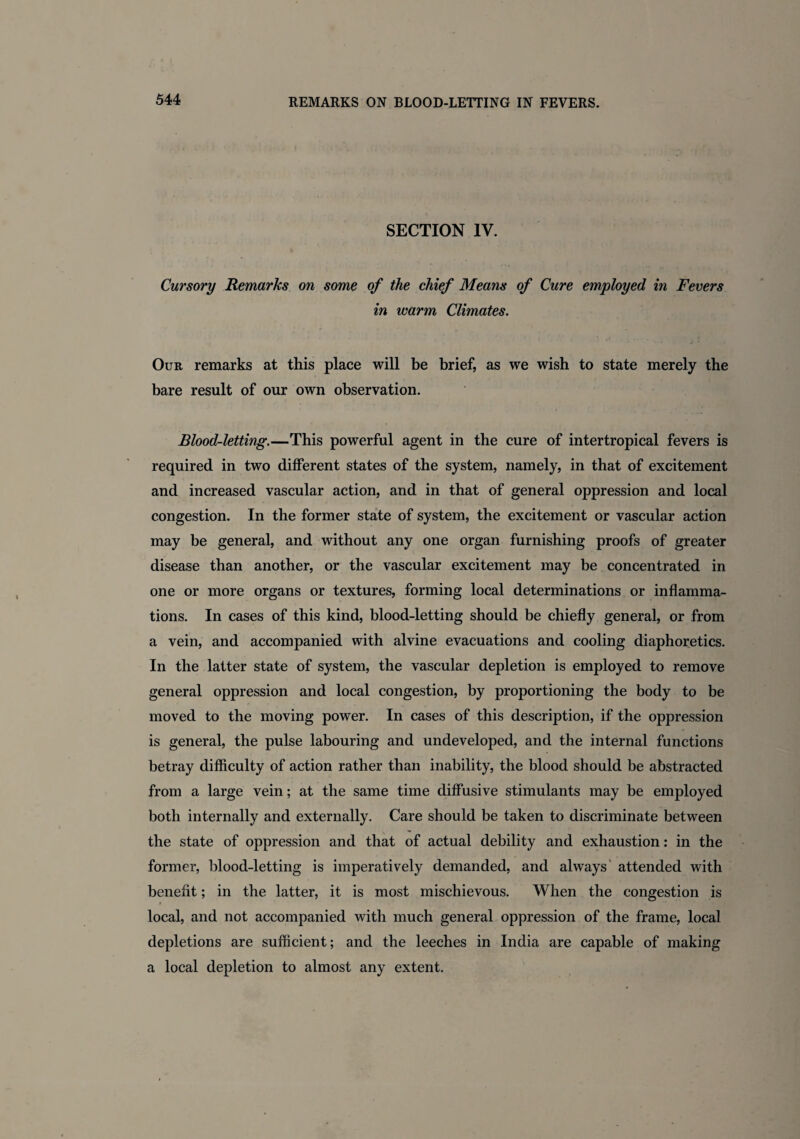 SECTION IV. Cursory Remarks on some of the chief Means of Cure employed in Fevers in warm Climates. Our remarks at this place will be brief, as we wish to state merely the bare result of our own observation. Blood-letting.—This powerful agent in the cure of inter tropical fevers is required in two different states of the system, namely, in that of excitement and increased vascular action, and in that of general oppression and local congestion. In the former state of system, the excitement or vascular action may be general, and without any one organ furnishing proofs of greater disease than another, or the vascular excitement may be concentrated in one or more organs or textures, forming local determinations or inflamma¬ tions. In cases of this kind, blood-letting should be chiefly general, or from a vein, and accompanied with alvine evacuations and cooling diaphoretics. In the latter state of system, the vascular depletion is employed to remove general oppression and local congestion, by proportioning the body to be moved to the moving power. In cases of this description, if the oppression is general, the pulse labouring and undeveloped, and the internal functions betray difficulty of action rather than inability, the blood should be abstracted from a large vein; at the same time diffusive stimulants may be employed both internally and externally. Care should be taken to discriminate between the state of oppression and that of actual debility and exhaustion: in the former, blood-letting is imperatively demanded, and always attended with benefit; in the latter, it is most mischievous. When the congestion is local, and not accompanied with much general oppression of the frame, local depletions are sufficient; and the leeches in India are capable of making a local depletion to almost any extent.