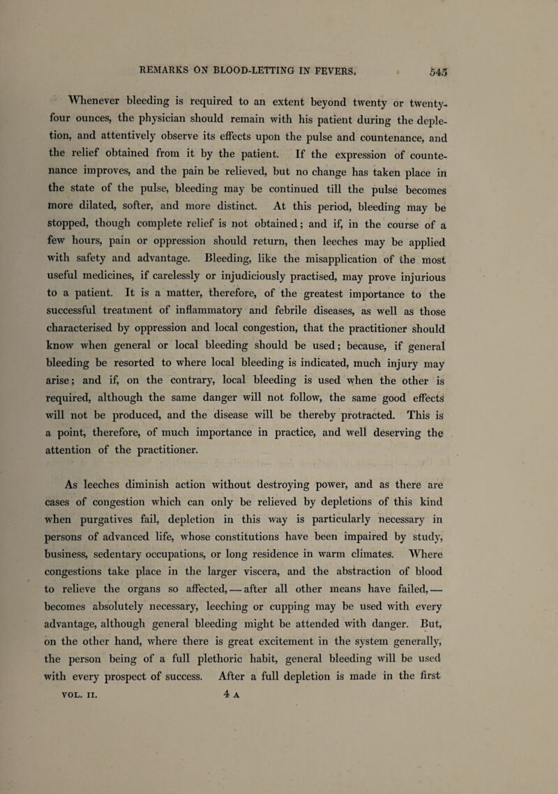 Whenever bleeding is required to an extent beyond twenty or twenty- four ounces, the physician should remain with his patient during the deple¬ tion, and attentively observe its effects upon the pulse and countenance, and the relief obtained from it by the patient. If the expression of counte¬ nance improves, and the pain be relieved, but no change has taken place in the state of the pulse, bleeding may be continued till the pulse becomes more dilated, softer, and more distinct. At this period, bleeding may be stopped, though complete relief is not obtained; and if, in the course of a few hours, pain or oppression should return, then leeches may be applied with safety and advantage. Bleeding, like the misapplication of the most useful medicines, if carelessly or injudiciously practised, may prove injurious to a patient. It is a matter, therefore, of the greatest importance to the successful treatment of inflammatory and febrile diseases, as well as those characterised by oppression and local congestion, that the practitioner should know when general or local bleeding should be used; because, if general bleeding be resorted to where local bleeding is indicated, much injury may arise; and if, on the contrary, local bleeding is used when the other is required, although the same danger will not follow, the same good effects will not be produced, and the disease will be thereby protracted. This is a point, therefore, of much importance in practice, and well deserving the attention of the practitioner. As leeches diminish action without destroying power, and as there are cases of congestion which can only be relieved by depletions of this kind when purgatives fail, depletion in this way is particularly necessary in persons of advanced life, whose constitutions have been impaired by study, business, sedentary occupations, or long residence in warm climates. Where congestions take place in the larger viscera, and the abstraction of blood to relieve the organs so affected, — after all other means have failed,— becomes absolutely necessary, leeching or cupping may be used with every advantage, although general bleeding might be attended with danger. But, on the other hand, where there is great excitement in the system generally, the person being of a full plethoric habit, general bleeding will be used with every prospect of success. After a full depletion is made in the first 4 A VOL. II.