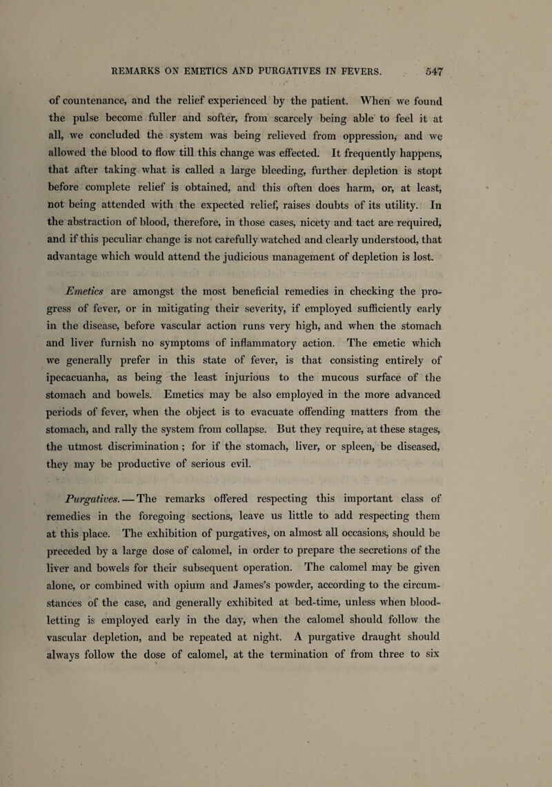 , • r .. * of countenance, and the relief experienced by the patient. When we found the pulse become fuller and softer, from scarcely being able to feel it at all, we concluded the system was being relieved from oppression, and wo allowed the blood to flow till this change was effected. It frequently happens, that after taking what is called a large bleeding, further depletion is stopt before complete relief is obtained, and this often does harm, or, at least, not being attended with the expected relief, raises doubts of its utility. In the abstraction of blood, therefore, in those cases, nicety and tact are required, and if this peculiar change is not carefully watched and clearly understood, that advantage which would attend the judicious management of depletion is lost. Emetics are amongst the most beneficial remedies in checking the pro- t gress of fever, or in mitigating their severity, if employed sufficiently early in the disease, before vascular action runs very high, and when the stomach and liver furnish no symptoms of inflammatory action. The emetic which we generally prefer in this state of fever, is that consisting entirely of ipecacuanha, as being the least injurious to the mucous surface of the stomach and bowels. Emetics may be also employed in the more advanced periods of fever, when the object is to evacuate offending matters from the stomach, and rally the system from collapse. But they require, at these stages, the utmost discrimination; for if the stomach, liver, or spleen, be diseased, they may be productive of serious evil. Purgatives. — The remarks offered respecting this important class of remedies in the foregoing sections, leave us little to add respecting them at this place. The exhibition of purgatives, on almost all occasions, should be preceded by a large dose of calomel, in order to prepare the secretions of the liver and bowels for their subsequent operation. The calomel may be given alone, or combined with opium and James’s powder, according to the circum¬ stances of the case, and generally exhibited at bed-time, unless when blood¬ letting is employed early in the day, when the calomel should follow the vascular depletion, and be repeated at night. A purgative draught should always follow the dose of calomel, at the termination of from three to six