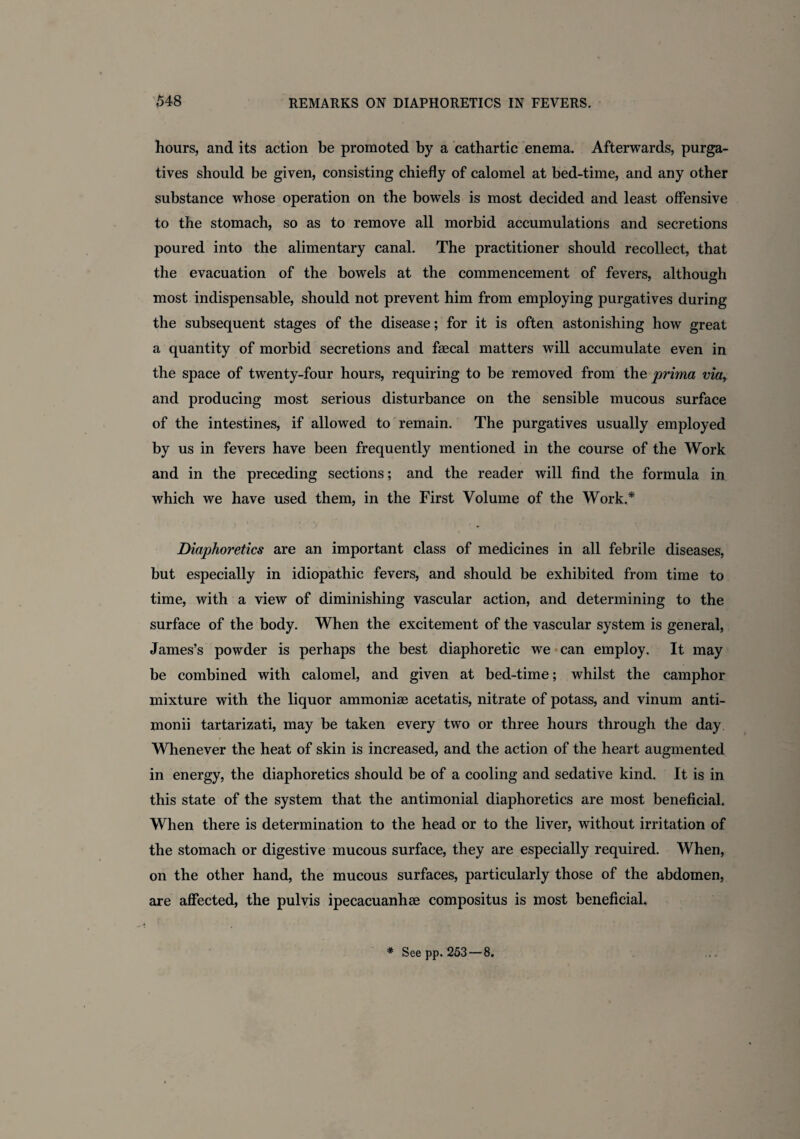 hours, and its action be promoted by a cathartic enema. Afterwards, purga¬ tives should be given, consisting chiefly of calomel at bed-time, and any other substance whose operation on the bowels is most decided and least offensive to the stomach, so as to remove all morbid accumulations and secretions poured into the alimentary canal. The practitioner should recollect, that the evacuation of the bowels at the commencement of fevers, although most indispensable, should not prevent him from employing purgatives during the subsequent stages of the disease; for it is often astonishing how great a quantity of morbid secretions and faecal matters will accumulate even in the space of twenty-four hours, requiring to be removed from the prima via, and producing most serious disturbance on the sensible mucous surface of the intestines, if allowed to remain. The purgatives usually employed by us in fevers have been frequently mentioned in the course of the Work and in the preceding sections; and the reader will find the formula in which we have used them, in the First Volume of the Work.* Diaphoretics are an important class of medicines in all febrile diseases, but especially in idiopathic fevers, and should be exhibited from time to time, with a view of diminishing vascular action, and determining to the surface of the body. When the excitement of the vascular system is general, James’s powder is perhaps the best diaphoretic we can employ. It may be combined with calomel, and given at bed-time; whilst the camphor mixture with the liquor ammoniae acetatis, nitrate of potass, and vinum anti- monii tartarizati, may be taken every two or three hours through the day Whenever the heat of skin is increased, and the action of the heart augmented in energy, the diaphoretics should be of a cooling and sedative kind. It is in this state of the system that the antimonial diaphoretics are most beneficial. When there is determination to the head or to the liver, without irritation of the stomach or digestive mucous surface, they are especially required. When, on the other hand, the mucous surfaces, particularly those of the abdomen, are affected, the pul vis ipecacuanhae compositus is most beneficial. * See pp. 253 — 8.