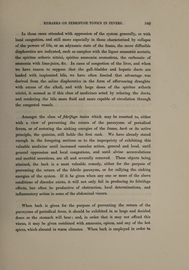 In those cases attended with oppression of the system generally, or with local congestion, and still more especially in those characterised by collapse of the powers of life, or an adynamic state of the frame, the more diffusible diaphoretics are indicated, such as camphor with the liquor ammoniae acetatis, the spiritus aetheris nitrici, spiritus ammoniae aromaticus, the carbonate of ammonia with lime-juice, &c. In cases of congestion of the liver, and when we have reason to suppose that the gall-bladder and hepatic ducts are loaded with inspissated bile, we have often fancied that advantage was derived from the saline diaphoretics in the form of effervescing draughts with excess of the alkali, and with large doses of the spiritus aetheris nitrici, it seemed as if this class of medicines acted by relaxing the ducts, and rendering the bile more fluid and more capable of circulation through the congested vessels. Amongst the class of febrifuge tonics which may be resorted to, either with a view of preventing the return of the paroxysms of periodical fevers, or of restoring the sinking energies of the frame, bark or its active principle, the quinine, still holds the first rank. We have already stated enough in the foregoing sections as to the impropriety of exhibiting this valuable medicine until increased vascular action, general and local, until general oppression and local congestions, and until alvine accumulations and morbid secretions, are all and severally removed. These objects being attained, the bark is a most valuable remedy, either for the purpose of preventing the return of the febrile paroxysm, or for rallying the sinking energies of the system. If it be given when any one or more of the above conditions of disorder exists, it will not only fail in producing its febrifuge effects, but often be productive of obstruction, local determinations, and inflammatory action in some of the abdominal viscera. When bark is given for the purpose of preventing the return of the paroxysms of periodical fever, it should be exhibited in as large and decided doses as the stomach will bear; and, in order that it may not offend this viscus, it may be given combined with ammonia, opium, and any of the hot spices, which abound in warm climates. When bark is employed in order to