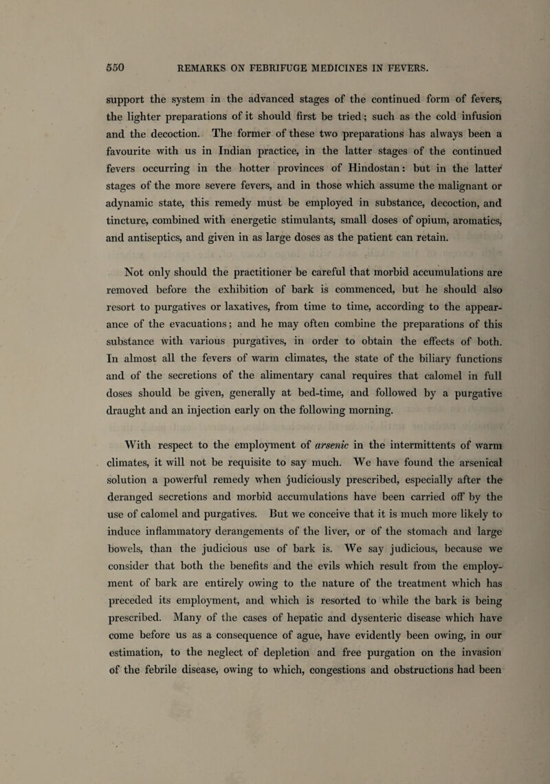 support the system in the advanced stages of the continued form of fevers, the lighter preparations of it should first be tried; such as the cold infusion and the decoction. The former of these two preparations has always been a favourite with us in Indian practice, in the latter stages of the continued fevers occurring in the hotter provinces of Hindostan: but in the latter stages of the more severe fevers, and in those which assume the malignant or adynamic state, this remedy must be employed in substance, decoction, and tincture, combined with energetic stimulants, small doses of opium, aromatics, and antiseptics, and given in as large doses as the patient can retain. Not only should the practitioner be careful that morbid accumulations are removed before the exhibition of bark is commenced, but he should also resort to purgatives or laxatives, from time to time, according to the appear¬ ance of the evacuations; and he may often combine the preparations of this substance with various purgatives, in order to obtain the effects of both. In almost all the fevers of warm climates, the state of the biliary functions and of the secretions of the alimentary canal requires that calomel in full doses should be given, generally at bed-time, and followed by a purgative draught and an injection early on the following morning. With respect to the employment of arsenic in the intermittents of warm climates, it will not be requisite to say much. We have found the arsenical solution a powerful remedy when judiciously prescribed, especially after the deranged secretions and morbid accumulations have been carried off by the use of calomel and purgatives. But we conceive that it is much more likely to induce inflammatory derangements of the liver, or of the stomach and large bowels, than the judicious use of bark is. We say judicious, because we consider that both the benefits and the evils which result from the employ¬ ment of bark are entirely owing to the nature of the treatment which has preceded its employment, and which is resorted to while the bark is being prescribed. Many of the cases of hepatic and dysenteric disease which have come before us as a consequence of ague, have evidently been owing, in our estimation, to the neglect of depletion and free purgation on the invasion of the febrile disease, owing to which, congestions and obstructions had been