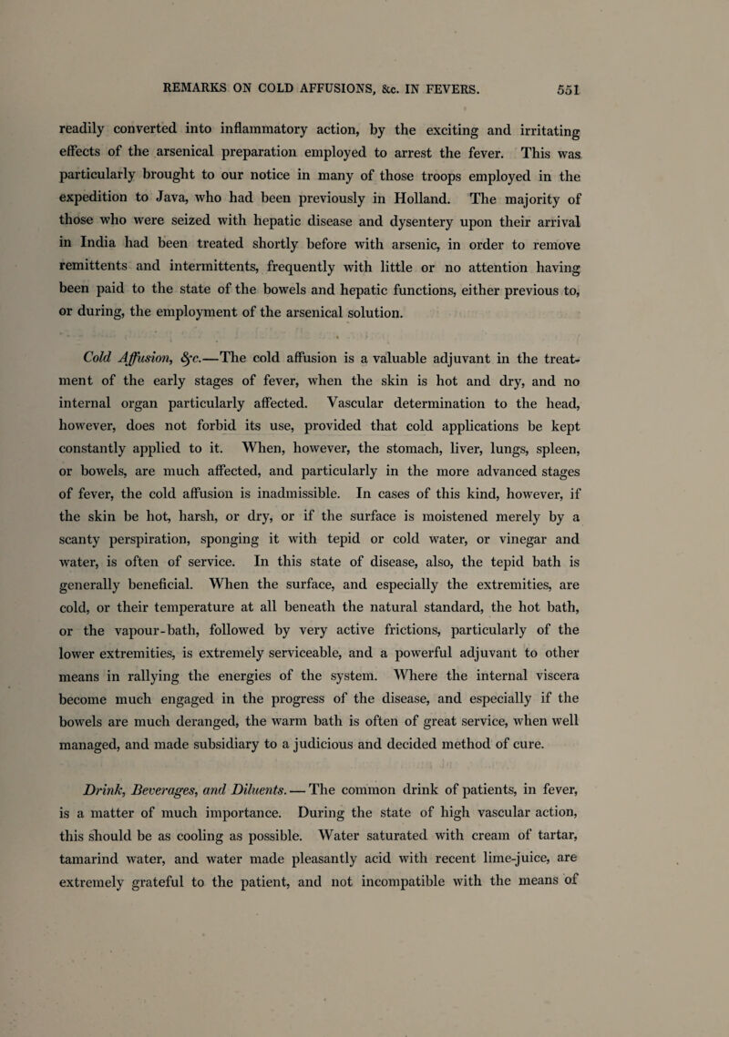 readily converted into inflammatory action, by the exciting and irritating effects of the arsenical preparation employed to arrest the fever. This was particularly brought to our notice in many of those troops employed in the expedition to Java, who had been previously in Holland. The majority of those who were seized with hepatic disease and dysentery upon their arrival in India had been treated shortly before with arsenic, in order to remove remittents and intermittents, frequently with little or no attention having been paid to the state of the bowels and hepatic functions, either previous to, or during, the employment of the arsenical solution. “ • • ' • -J < * ^ • • • > Cold Affusion, Sfc.—The cold affusion is a valuable adjuvant in the treat¬ ment of the early stages of fever, when the skin is hot and dry, and no internal organ particularly affected. Vascular determination to the head, however, does not forbid its use, provided that cold applications be kept constantly applied to it. When, however, the stomach, liver, lungs, spleen, or bowels, are much affected, and particularly in the more advanced stages of fever, the cold affusion is inadmissible. In cases of this kind, however, if the skin be hot, harsh, or dry, or if the surface is moistened merely by a scanty perspiration, sponging it with tepid or cold water, or vinegar and water, is often of service. In this state of disease, also, the tepid bath is generally beneficial. When the surface, and especially the extremities, are cold, or their temperature at all beneath the natural standard, the hot bath, or the vapour-bath, followed by very active frictions, particularly of the lower extremities, is extremely serviceable, and a powerful adjuvant to other means in rallying the energies of the system. Where the internal viscera become much engaged in the progress of the disease, and especially if the bowels are much deranged, the warm bath is often of great service, when well managed, and made subsidiary to a judicious and decided method of cure. Drink, Beverages, and Diluents. — The common drink of patients, in fever, is a matter of much importance. During the state of high vascular action, this should be as cooling as possible. Water saturated with cream of tartar, tamarind water, and water made pleasantly acid with recent lime-juice, are extremely grateful to the patient, and not incompatible with the means of