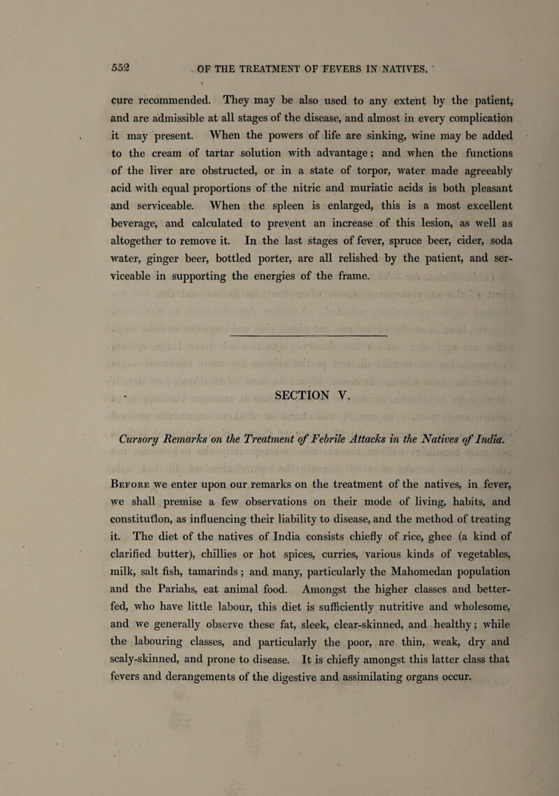 cure recommended. They may be also used to any extent by the patient, and are admissible at all stages of the disease, and almost in every complication it may present. When the powers of life are sinking, wine may be added to the cream of tartar solution with advantage; and when the functions of the liver are obstructed, or in a state of torpor, water made agreeably acid with equal proportions of the nitric and muriatic acids is both pleasant and serviceable. When the spleen is enlarged, this is a most excellent beverage, and calculated to prevent an increase of this lesion, as well as altogether to remove it. In the last stages of fever, spruce beer, cider, soda water, ginger beer, bottled porter, are all relished by the patient, and ser¬ viceable in supporting the energies of the frame. SECTION V. Cursory Remarks on the Treatment of Febrile Attacks in the Natives of India. Before we enter upon our remarks on the treatment of the natives, in fever, we shall premise a few observations on their mode of living, habits, and constitution, as influencing their liability to disease, and the method of treating it. The diet of the natives of India consists chiefly of rice, ghee (a kind of clarified butter), chillies or hot spices, curries, various kinds of vegetables, milk, salt fish, tamarinds; and many, particularly the Mahomedan population and the Pariahs, eat animal food. Amongst the higher classes and better- fed, who have little labour, this diet is sufficiently nutritive and wholesome, and we generally observe these fat, sleek, clear-skinned, and healthy; while the labouring classes, and particularly the poor, are thin, weak, dry and scaly-skinned, and prone to disease. It is chiefly amongst this latter class that fevers and derangements of the digestive and assimilating organs occur.