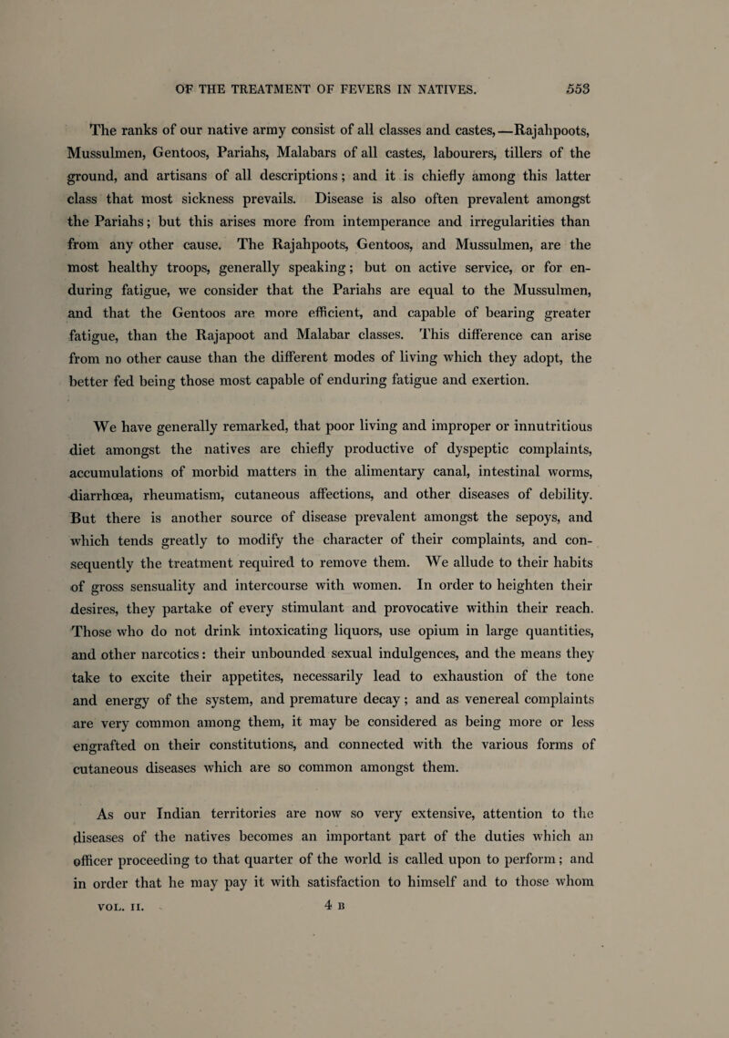 The ranks of our native army consist of all classes and castes,—Rajahpoots, Mussulmen, Gentoos, Pariahs, Malabars of all castes, labourers, tillers of the ground, and artisans of all descriptions; and it is chiefly among this latter class that most sickness prevails. Disease is also often prevalent amongst the Pariahs; but this arises more from intemperance and irregularities than from any other cause. The Rajahpoots, Gentoos, and Mussulmen, are the most healthy troops, generally speaking; but on active service, or for en¬ during fatigue, we consider that the Pariahs are equal to the Mussulmen, and that the Gentoos are more efficient, and capable of bearing greater fatigue, than the Rajapoot and Malabar classes. This difference can arise from no other cause than the different modes of living which they adopt, the better fed being those most capable of enduring fatigue and exertion. We have generally remarked, that poor living and improper or innutritious diet amongst the natives are chiefly productive of dyspeptic complaints, accumulations of morbid matters in the alimentary canal, intestinal worms, diarrhoea, rheumatism, cutaneous affections, and other diseases of debility. But there is another source of disease prevalent amongst the sepoys, and which tends greatly to modify the character of their complaints, and con¬ sequently the treatment required to remove them. We allude to their habits of gross sensuality and intercourse with women. In order to heighten their desires, they partake of every stimulant and provocative within their reach. Those who do not drink intoxicating liquors, use opium in large quantities, and other narcotics: their unbounded sexual indulgences, and the means they take to excite their appetites, necessarily lead to exhaustion of the tone and energy of the system, and premature decay; and as venereal complaints are very common among them, it may be considered as being more or less engrafted on their constitutions, and connected with the various forms of cutaneous diseases which are so common amongst them. As our Indian territories are now so very extensive, attention to the diseases of the natives becomes an important part of the duties which an officer proceeding to that quarter of the world is called upon to perform; and in order that he may pay it with satisfaction to himself and to those whom 4 B
