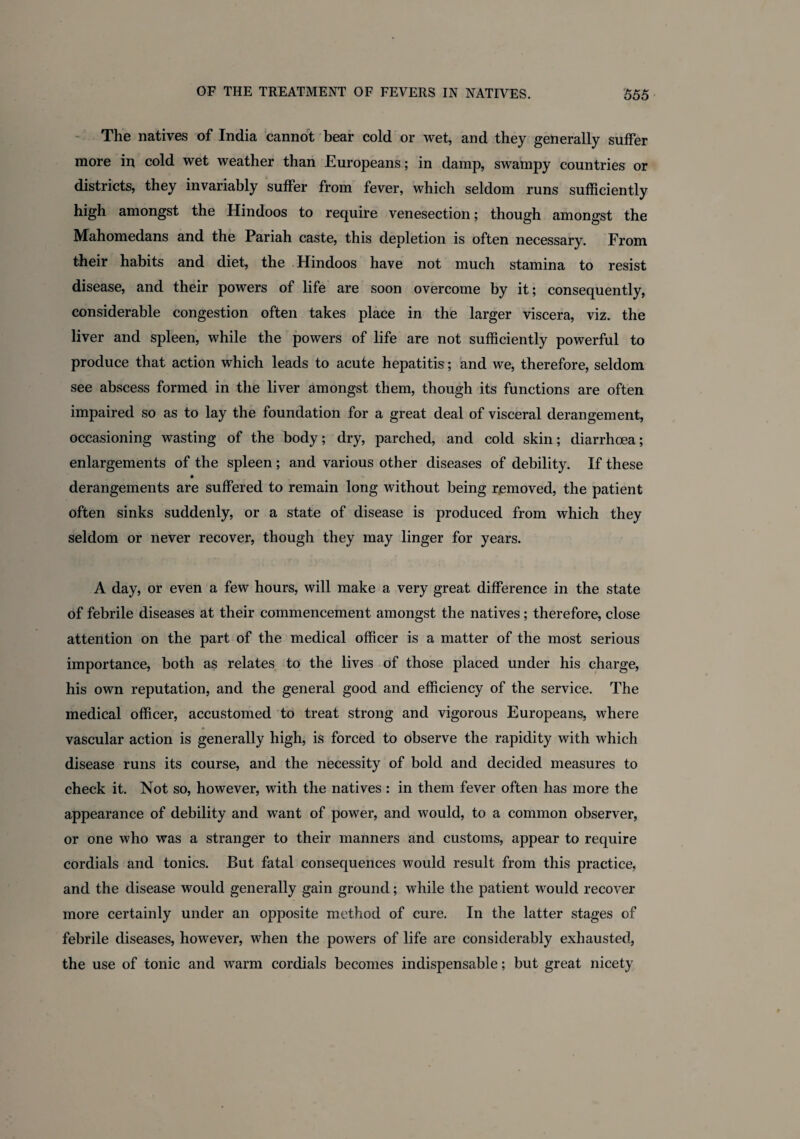The natives of India cannot bear cold or wet, and they generally suffer more in cold wet weather than Europeans; in damp, swampy countries or districts, they invariably suffer from fever, which seldom runs sufficiently high amongst the Hindoos to require venesection; though amongst the Mahomedans and the Pariah caste, this depletion is often necessary. From their habits and diet, the Hindoos have not much stamina to resist disease, and their powers of life are soon overcome by it; consequently, considerable congestion often takes place in the larger viscera, viz. the liver and spleen, while the powers of life are not sufficiently powerful to produce that action which leads to acute hepatitis; and we, therefore, seldom see abscess formed in the liver amongst them, though its functions are often impaired so as to lay the foundation for a great deal of visceral derangement, occasioning wasting of the body; dry, parched, and cold skin; diarrhoea; enlargements of the spleen ; and various other diseases of debility. If these derangements are suffered to remain long without being removed, the patient often sinks suddenly, or a state of disease is produced from which they seldom or never recover, though they may linger for years. A day, or even a few hours, will make a very great difference in the state of febrile diseases at their commencement amongst the natives; therefore, close attention on the part of the medical officer is a matter of the most serious importance, both as relates to the lives of those placed under his charge, his own reputation, and the general good and efficiency of the service. The medical officer, accustomed to treat strong and vigorous Europeans, where vascular action is generally high, is forced to observe the rapidity with which disease runs its course, and the necessity of bold and decided measures to check it. Not so, however, with the natives : in them fever often has more the appearance of debility and want of power, and would, to a common observer, or one who was a stranger to their manners and customs, appear to require cordials and tonics. But fatal consequences would result from this practice, and the disease would generally gain ground; while the patient would recover more certainly under an opposite method of cure. In the latter stages of febrile diseases, however, when the powers of life are considerably exhausted, the use of tonic and warm cordials becomes indispensable; but great nicety