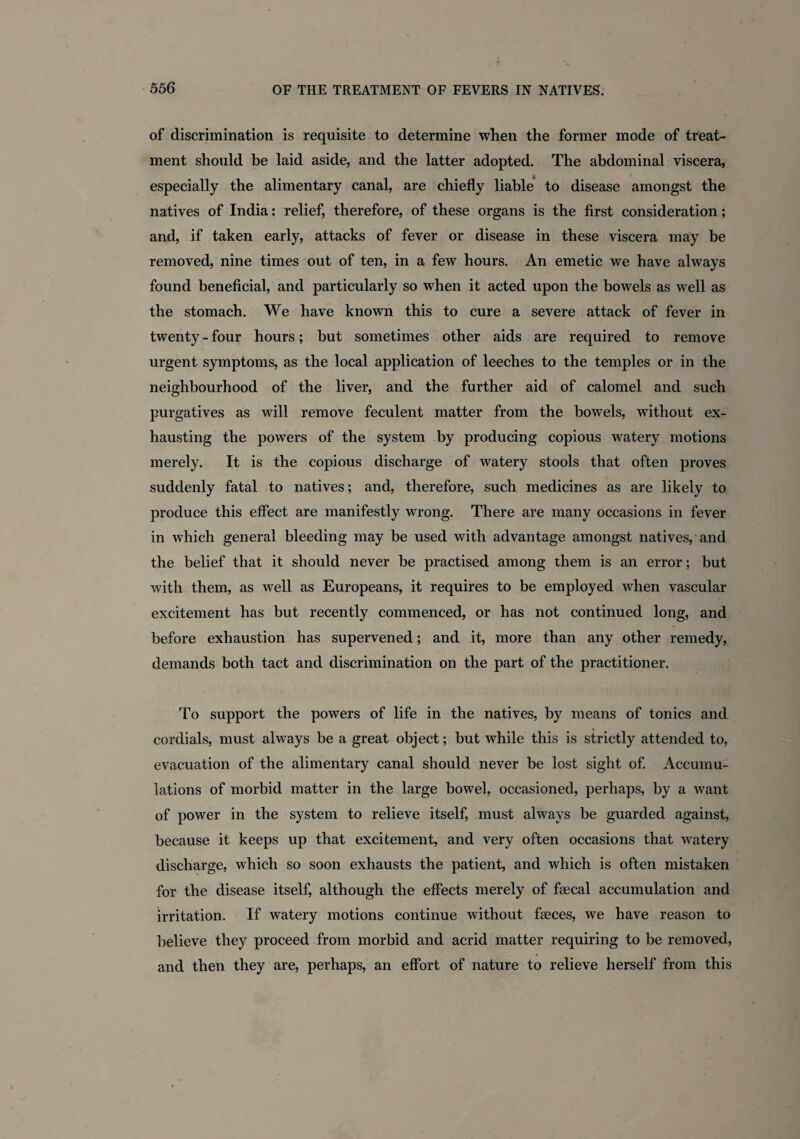 of discrimination is requisite to determine when the former mode of treat¬ ment should be laid aside, and the latter adopted. The abdominal viscera, especially the alimentary canal, are chiefly liable to disease amongst the natives of India: relief, therefore, of these organs is the first consideration; and, if taken early, attacks of fever or disease in these viscera may be removed, nine times out of ten, in a few hours. An emetic we have always found beneficial, and particularly so when it acted upon the bowels as well as the stomach. We have known this to cure a severe attack of fever in twenty - four hours; but sometimes other aids are required to remove urgent symptoms, as the local application of leeches to the temples or in the neighbourhood of the liver, and the further aid of calomel and such purgatives as will remove feculent matter from the bowels, without ex¬ hausting the powers of the system by producing copious watery motions merely. It is the copious discharge of watery stools that often proves suddenly fatal to natives; and, therefore, such medicines as are likely to produce this effect are manifestly wrong. There are many occasions in fever in which general bleeding may be used with advantage amongst natives, and the belief that it should never be practised among them is an error; but with them, as well as Europeans, it requires to be employed when vascular excitement has but recently commenced, or has not continued long, and before exhaustion has supervened; and it, more than any other remedy, demands both tact and discrimination on the part of the practitioner. To support the powers of life in the natives, by means of tonics and cordials, must always be a great object; but while this is strictly attended to, evacuation of the alimentary canal should never be lost sight of. Accumu¬ lations of morbid matter in the large bowel, occasioned, perhaps, by a want of power in the system to relieve itself, must always be guarded against, because it keeps up that excitement, and very often occasions that watery discharge, which so soon exhausts the patient, and which is often mistaken for the disease itself, although the effects merely of faecal accumulation and irritation. If watery motions continue without faeces, we have reason to believe they proceed from morbid and acrid matter requiring to be removed, and then they are, perhaps, an effort of nature to relieve herself from this