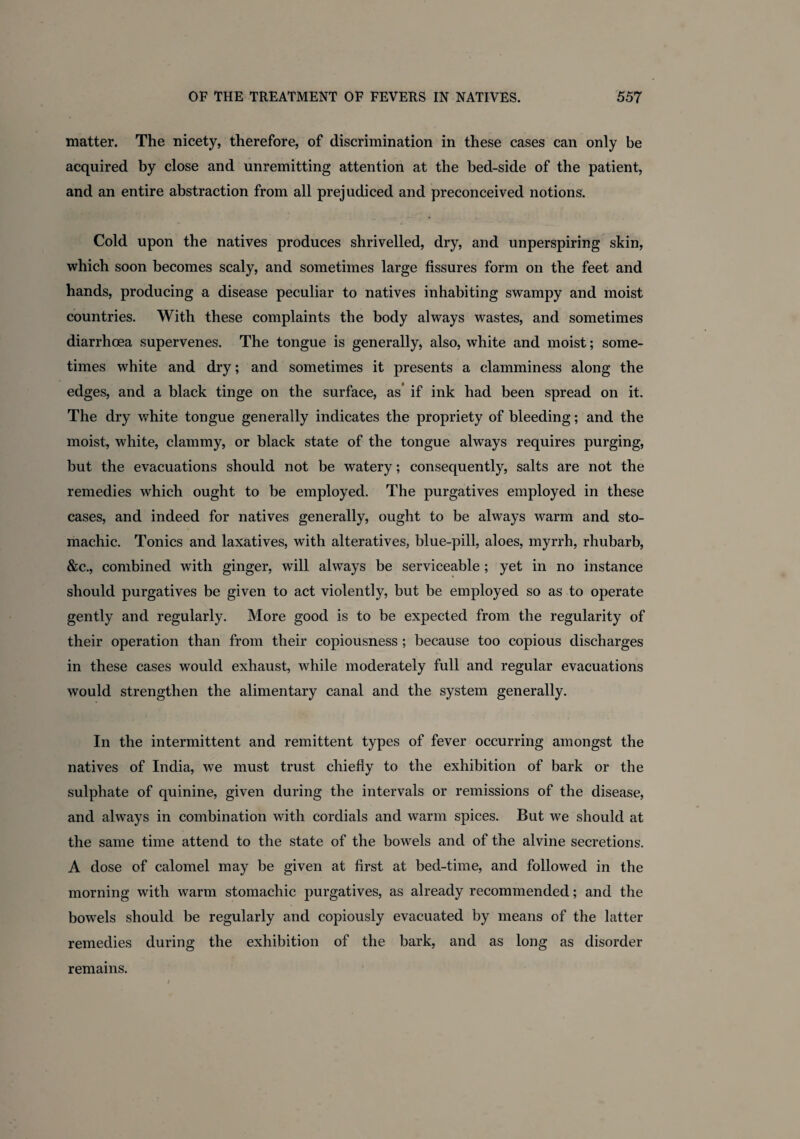 matter. The nicety, therefore, of discrimination in these cases can only be acquired by close and unremitting attention at the bed-side of the patient, and an entire abstraction from all prejudiced and preconceived notions. Cold upon the natives produces shrivelled, dry, and unperspiring skin, which soon becomes scaly, and sometimes large fissures form on the feet and hands, producing a disease peculiar to natives inhabiting swampy and moist countries. With these complaints the body always wastes, and sometimes diarrhoea supervenes. The tongue is generally, also, white and moist; some¬ times white and dry; and sometimes it presents a clamminess along the edges, and a black tinge on the surface, as if ink had been spread on it. The dry white tongue generally indicates the propriety of bleeding; and the moist, white, clammy, or black state of the tongue always requires purging, but the evacuations should not be watery; consequently, salts are not the remedies which ought to be employed. The purgatives employed in these cases, and indeed for natives generally, ought to be always warm and sto¬ machic. Tonics and laxatives, with alteratives, blue-pill, aloes, myrrh, rhubarb, &c., combined with ginger, will always be serviceable ; yet in no instance should purgatives be given to act violently, but be employed so as to operate gently and regularly. More good is to be expected from the regularity of their operation than from their copiousness ; because too copious discharges in these cases would exhaust, while moderately full and regular evacuations would strengthen the alimentary canal and the system generally. In the intermittent and remittent types of fever occurring amongst the natives of India, we must trust chiefly to the exhibition of bark or the sulphate of quinine, given during the intervals or remissions of the disease, and always in combination with cordials and warm spices. But we should at the same time attend to the state of the bowels and of the alvine secretions. A dose of calomel may be given at first at bed-time, and followed in the morning with warm stomachic purgatives, as already recommended; and the bowels should be regularly and copiously evacuated by means of the latter remedies during the exhibition of the bark, and as long as disorder remains.