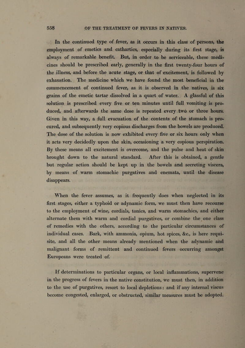 In the continued type of fever, as it occurs in this class of persons, the employment of emetics and cathartics, especially during its first stage, is always of remarkable benefit. But, in order to be serviceable, these medi¬ cines should be prescribed early, generally in the first twenty-four hours of the illness, and before the acute stage, or that of excitement, is followed by exhaustion. The medicine which we have found the most beneficial in the commencement of continued fever, as it is observed in the natives, is six grains of the emetic tartar dissolved in a quart of water. A glassful of this solution is prescribed every five or ten minutes until full vomiting is pro¬ duced, and afterwards the same dose is repeated every two or three hours. Given in this way, a full evacuation of the contents of the stomach is pro¬ cured, and subsequently very copious discharges from the bowels are produced. The dose of the solution is now exhibited every five or six hours only when it acts very decidedly upon the skin, occasioning a very copious perspiration. By these means all excitement is overcome, and the pulse and heat of skin brought down to the natural standard. After this is obtained, a gentle but regular action should be kept up in the bowels and secreting viscera, by means of warm stomachic purgatives and enemata, until the disease disappears. When the fever assumes, as it frequently does when neglected in its first stages, either a typhoid or adynamic form, we must then have recourse to the employment of wine, cordials, tonics, and warm stomachics, and either alternate them with warm and cordial purgatives, or combine the one class of remedies with the others, according to the particular circumstances of individual cases. Bark, with ammonia, opium, hot spices, &c., is here requi¬ site, and all the other means already mentioned when the adynamic and malignant forms of remittent and continued fevers occurring amongst Europeans were treated of. If determinations to particular organs, or local inflammations, supervene in the progress of fevers in the native constitution, we must then, in addition to the use of purgatives, resort to local depletions: and if any internal viscus become congested, enlarged, or obstructed, similar measures must be adopted.