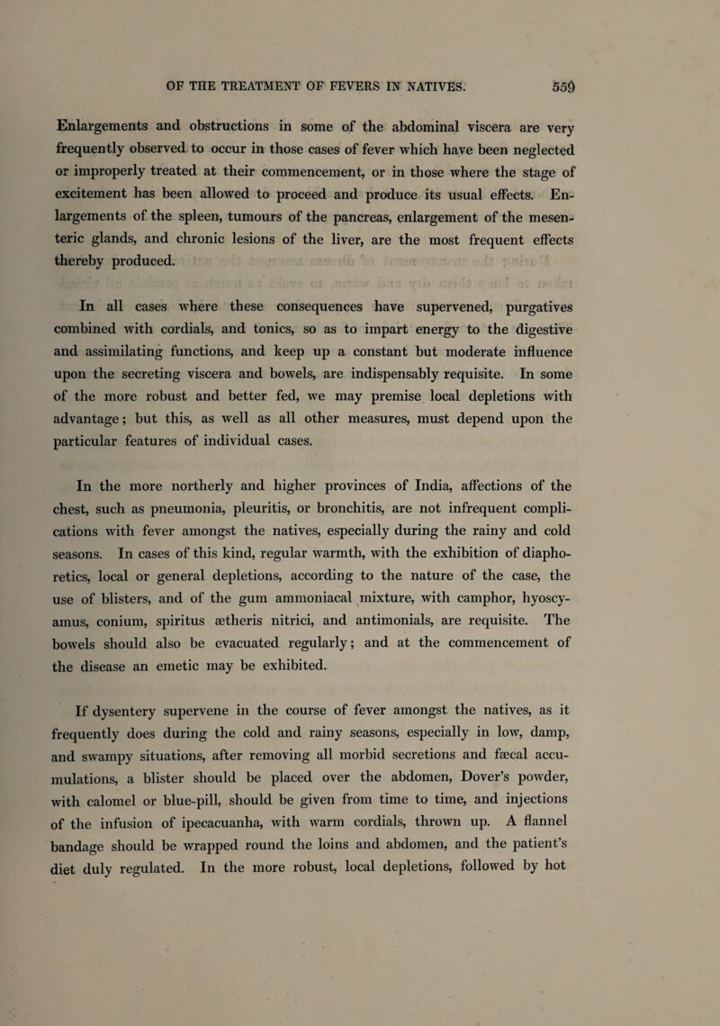 Enlargements and obstructions in some of the abdominal viscera are very frequently observed to occur in those cases of fever which have been neglected or improperly treated at their commencement, or in those where the stage of excitement has been allowed to proceed and produce its usual effects. En¬ largements of the spleen, tumours of the pancreas, enlargement of the mesen¬ teric glands, and chronic lesions of the liver, are the most frequent effects thereby produced. In all cases where these consequences have supervened, purgatives combined with cordials, and tonics, so as to impart energy to the digestive and assimilating functions, and keep up a constant but moderate influence upon the secreting viscera and bowels, are indispensably requisite. In some of the more robust and better fed, we may premise local depletions with advantage; but this, as well as all other measures, must depend upon the particular features of individual cases. In the more northerly and higher provinces of India, affections of the chest, such as pneumonia, pleuritis, or bronchitis, are not infrequent compli¬ cations with fever amongst the natives, especially during the rainy and cold seasons. In cases of this kind, regular warmth, with the exhibition of diapho¬ retics, local or general depletions, according to the nature of the case, the use of blisters, and of the gum ammoniacal mixture, with camphor, hyoscy- amus, conium, spiritus aetheris nitrici, and antimonials, are requisite. The bowels should also be evacuated regularly; and at the commencement of the disease an emetic may be exhibited. If dysentery supervene in the course of fever amongst the natives, as it frequently does during the cold and rainy seasons, especially in low, damp, and swampy situations, after removing all morbid secretions and fecal accu¬ mulations, a blister should be placed over the abdomen, Dover’s powder, with calomel or blue-pill, should be given from time to time, and injections of the infusion of ipecacuanha, with warm cordials, thrown up. A flannel bandage should be wrapped round the loins and abdomen, and the patient’s diet duly regulated. In the more robust, local depletions, followed by hot