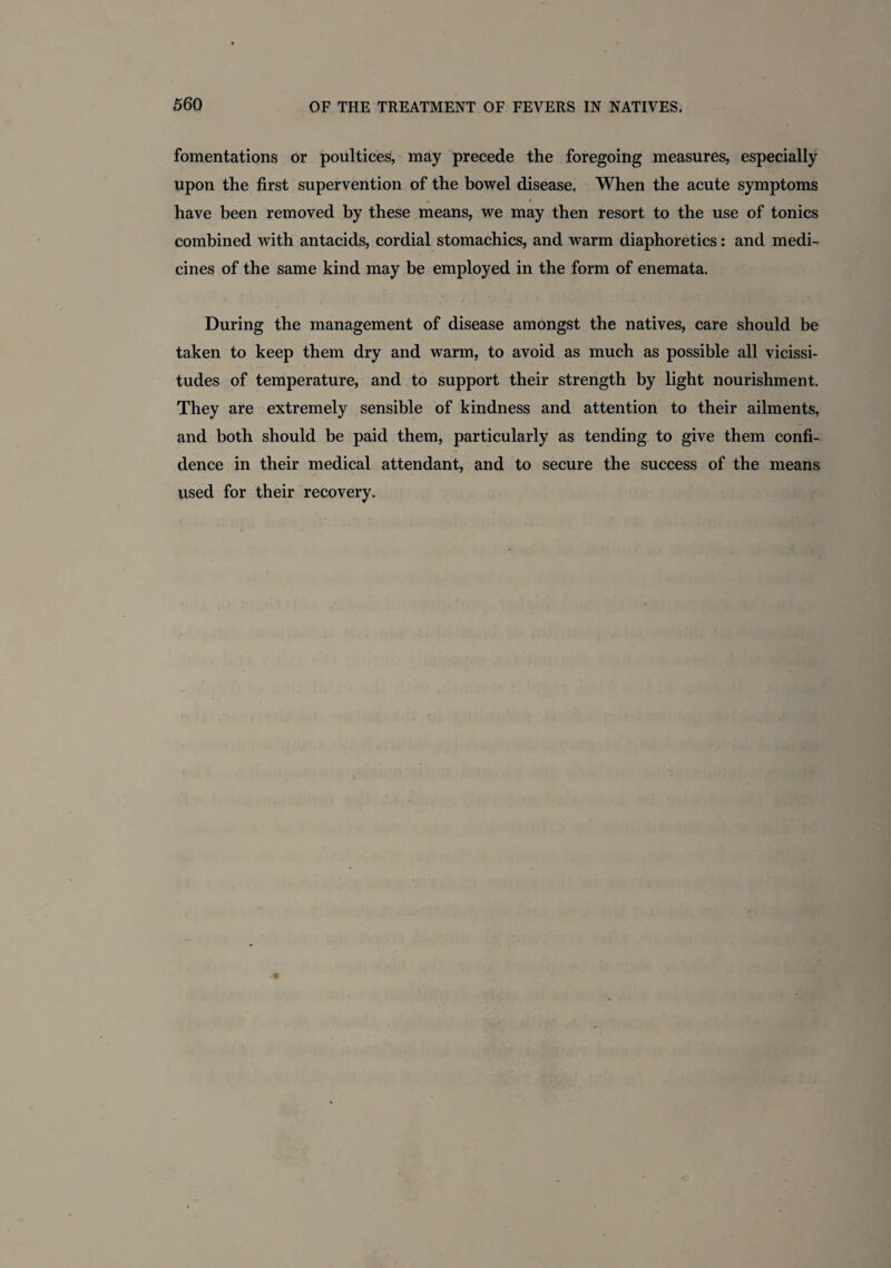 fomentations or poultices, may precede the foregoing measures, especially upon the first supervention of the bowel disease. When the acute symptoms have been removed by these means, we may then resort to the use of tonics combined with antacids, cordial stomachics, and warm diaphoretics: and medi¬ cines of the same kind may be employed in the form of enemata. During the management of disease amongst the natives, care should be taken to keep them dry and warm, to avoid as much as possible all vicissi¬ tudes of temperature, and to support their strength by light nourishment. They are extremely sensible of kindness and attention to their ailments, and both should be paid them, particularly as tending to give them confi¬ dence in their medical attendant, and to secure the success of the means used for their recovery.
