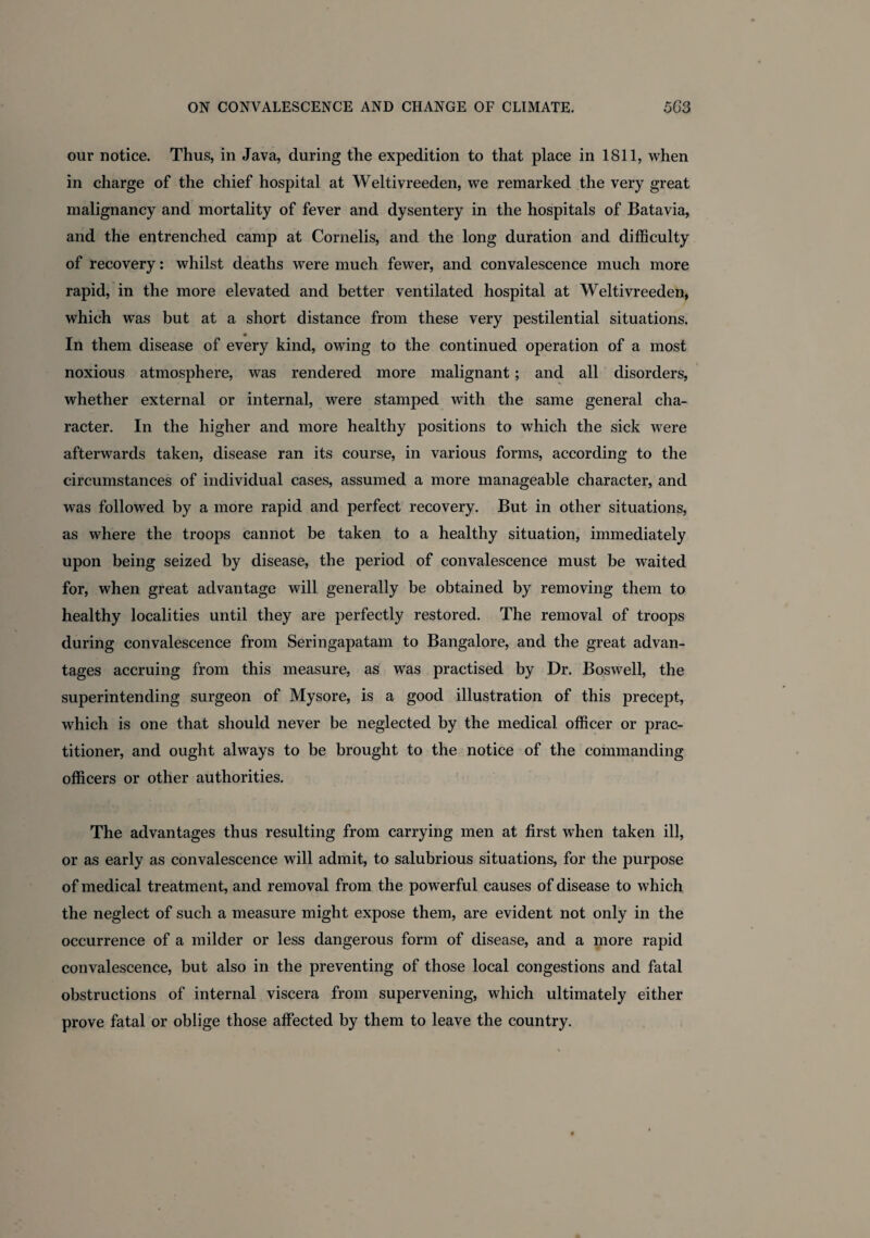 our notice. Thus, in Java, during the expedition to that place in 1S11, when in charge of the chief hospital at Weltivreeden, we remarked the very great malignancy and mortality of fever and dysentery in the hospitals of Batavia, and the entrenched camp at Cornelis, and the long duration and difficulty of recovery: whilst deaths were much fewer, and convalescence much more rapid, in the more elevated and better ventilated hospital at Weltivreeden, which was but at a short distance from these very pestilential situations. 9 In them disease of every kind, owing to the continued operation of a most noxious atmosphere, was rendered more malignant; and all disorders, whether external or internal, were stamped with the same general cha¬ racter. In the higher and more healthy positions to which the sick were afterwards taken, disease ran its course, in various forms, according to the circumstances of individual cases, assumed a more manageable character, and was followed by a more rapid and perfect recovery. But in other situations, as where the troops cannot be taken to a healthy situation, immediately upon being seized by disease, the period of convalescence must be waited for, when great advantage will generally be obtained by removing them to healthy localities until they are perfectly restored. The removal of troops during convalescence from Seringapatam to Bangalore, and the great advan¬ tages accruing from this measure, as was practised by Dr. Boswell, the superintending surgeon of Mysore, is a good illustration of this precept, which is one that should never be neglected by the medical officer or prac¬ titioner, and ought always to be brought to the notice of the commanding officers or other authorities. The advantages thus resulting from carrying men at first when taken ill, or as early as convalescence will admit, to salubrious situations, for the purpose of medical treatment, and removal from the powerful causes of disease to which the neglect of such a measure might expose them, are evident not only in the occurrence of a milder or less dangerous form of disease, and a more rapid convalescence, but also in the preventing of those local congestions and fatal obstructions of internal viscera from supervening, which ultimately either prove fatal or oblige those affected by them to leave the country.