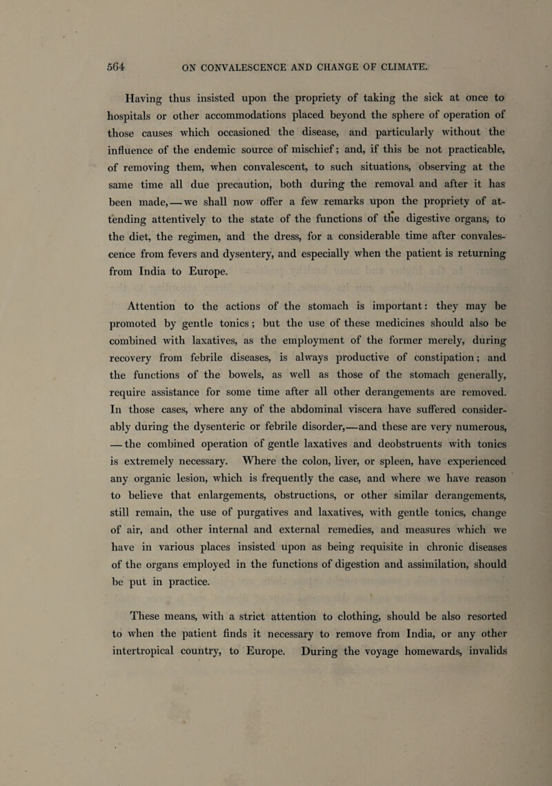 Having thus insisted upon the propriety of taking the sick at once to hospitals or other accommodations placed beyond the sphere of operation of those causes which occasioned the disease, and particularly without the influence of the endemic source of mischief; and, if this be not practicable, of removing them, when convalescent, to such situations, observing at the same time all due precaution, both during the removal and after it has been made, — we shall now offer a few remarks upon the propriety of at¬ tending attentively to the state of the functions of the digestive organs, to the diet, the regimen, and the dress, for a considerable time after convales¬ cence from fevers and dysentery, and especially when the patient is returning from India to Europe. Attention to the actions of the stomach is important: they may be promoted by gentle tonics ; but the use of these medicines should also be combined with laxatives, as the employment of the former merely, during recovery from febrile diseases, is always productive of constipation; and the functions of the bowels, as well as those of the stomach generally, require assistance for some time after all other derangements are removed. In those cases, where any of the abdominal viscera have suffered consider¬ ably during the dysenteric or febrile disorder,—and these are very numerous, — the combined operation of gentle laxatives and deobstruents with tonics is extremely necessary. Where the colon, liver, or spleen, have experienced any organic lesion, which is frequently the case, and where we have reason to believe that enlargements, obstructions, or other similar derangements, still remain, the use of purgatives and laxatives, with gentle tonics, change of air, and other internal and external remedies, and measures which we have in various places insisted upon as being requisite in chronic diseases of the organs employed in the functions of digestion and assimilation, should be put in practice. These means, with a strict attention to clothing, should be also resorted to when the patient finds it necessary to remove from India, or any other intertropical country, to Europe. During the voyage homewards, invalids