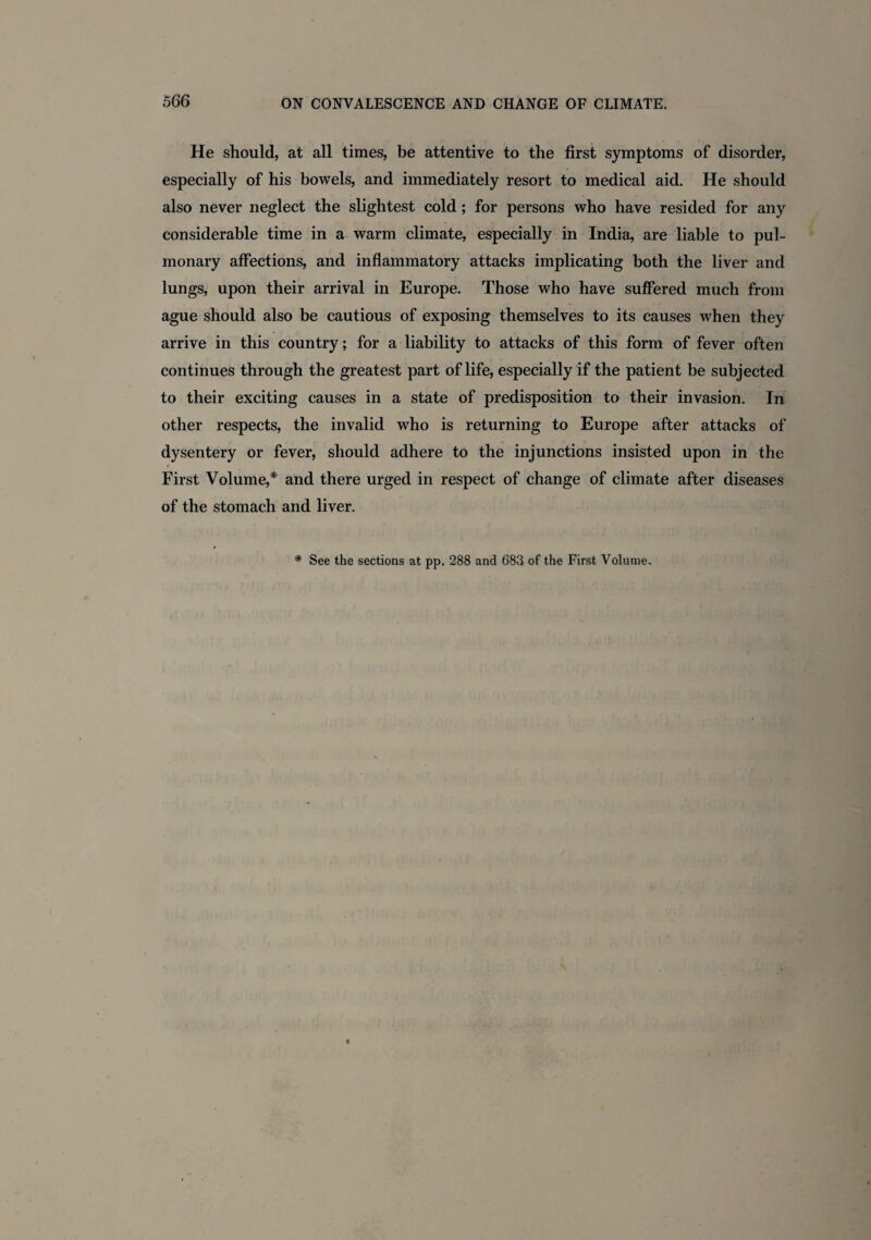 He should, at all times, be attentive to the first symptoms of disorder, especially of his bowels, and immediately resort to medical aid. He should also never neglect the slightest cold; for persons who have resided for any considerable time in a warm climate, especially in India, are liable to pul¬ monary affections, and inflammatory attacks implicating both the liver and lungs, upon their arrival in Europe. Those who have suffered much from ague should also be cautious of exposing themselves to its causes when they arrive in this country; for a liability to attacks of this form of fever often continues through the greatest part of life, especially if the patient be subjected to their exciting causes in a state of predisposition to their invasion. In other respects, the invalid who is returning to Europe after attacks of dysentery or fever, should adhere to the injunctions insisted upon in the First Volume,* and there urged in respect of change of climate after diseases of the stomach and liver. # See the sections at pp. 288 and 683 of the First Volume.