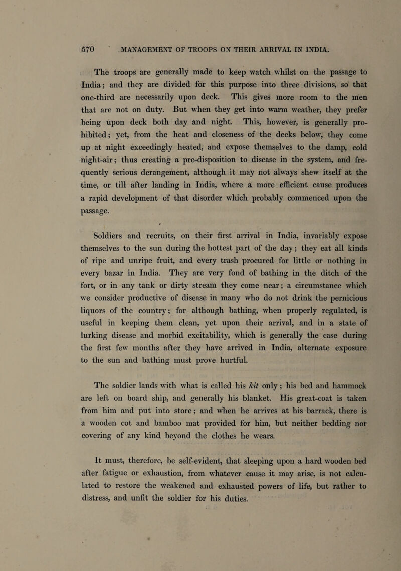 The troops are generally made to keep watch whilst on the passage to India; and they are divided for this purpose into three divisions, so that one-third are necessarily upon deck. This gives more room to the men that are not on duty. But when they get into warm weather, they prefer being upon deck both day and night. This, however, is generally pro¬ hibited; yet, from the heat and closeness of the decks below, they come up at night exceedingly heated, and expose themselves to the damp, cold night-air; thus creating a pre-disposition to disease in the system, and fre¬ quently serious derangement, although it may not always shew itself at the time, or till after landing in India, where a more efficient cause produces a rapid development of that disorder which probably commenced upon the passage. # Soldiers and recruits, on their first arrival in India, invariably expose themselves to the sun during the hottest part of the day; they eat all kinds of ripe and unripe fruit, and every trash procured for little or nothing in every bazar in India. They are very fond of bathing in the ditch of the fort, or in any tank or dirty stream they come near; a circumstance which we consider productive of disease in many who do not drink the pernicious liquors of the country; for although bathing, when properly regulated, is useful in keeping them clean, yet upon their arrival, and in a state of lurking disease and morbid excitability, which is generally the case during the first few months after they have arrived in India, alternate exposure to the sun and bathing must prove hurtful. The soldier lands with what is called his kit only ; his bed and hammock are left on board ship, and generally his blanket. His great-coat is taken from him and put into store; and when he arrives at his barrack, there is a wooden cot and bamboo mat provided for him, but neither bedding nor covering of any kind beyond the clothes he wears. It must, therefore, be self-evident, that sleeping upon a hard wooden bed after fatigue or exhaustion, from whatever cause it may arise, is not calcu¬ lated to restore the weakened and exhausted powers of life, but rather to distress, and unfit the soldier for his duties. /
