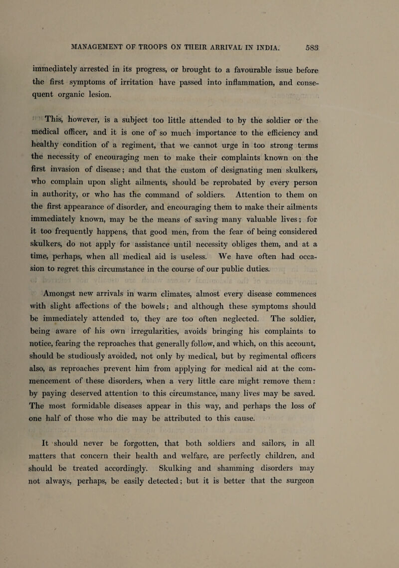 immediately arrested in its progress, or brought to a favourable issue before the first symptoms of irritation have passed into inflammation, and conse¬ quent organic lesion. This, however, is a subject too little attended to by the soldier or the medical officer, and it is one of so much importance to the efficiency and healthy condition of a regiment, that we cannot urge in too strong terms the necessity of encouraging men to make their complaints known on the first invasion of disease; and that the custom of designating men skulkers, who complain upon slight ailments, should be reprobated by every person in authority, or who has the command of soldiers. Attention to them on the first appearance of disorder, and encouraging them to make their ailments immediately known, may be the means of saving many valuable lives; for it too frequently happens, that good men, from the fear of being considered skulkers, do not apply for assistance until necessity obliges them, and at a time, perhaps, when all medical aid is useless. We have often had occa¬ sion to regret this circumstance in the course of our public duties. Amongst new arrivals in warm climates, almost every disease commences with slight affections of the bowels; and although these symptoms should be immediately attended to, they are too often neglected. The soldier, being aware of his own irregularities, avoids bringing his complaints to notice, fearing the reproaches that generally follow, and which, on this account, should be studiously avoided, not only by medical, but by regimental officers also, as reproaches prevent him from applying for medical aid at the com¬ mencement of these disorders, when a very little care might remove them: by paying deserved attention to this circumstance, many lives may be saved. The most formidable diseases appear in this way, and perhaps the loss of one half of those who die may be attributed to this cause. It should never be forgotten, that both soldiers and sailors, in all matters that concern their health and welfare, are perfectly children, and should be treated accordingly. Skulking and shamming disorders may not always, perhaps, be easily detected; but it is better that the surgeon