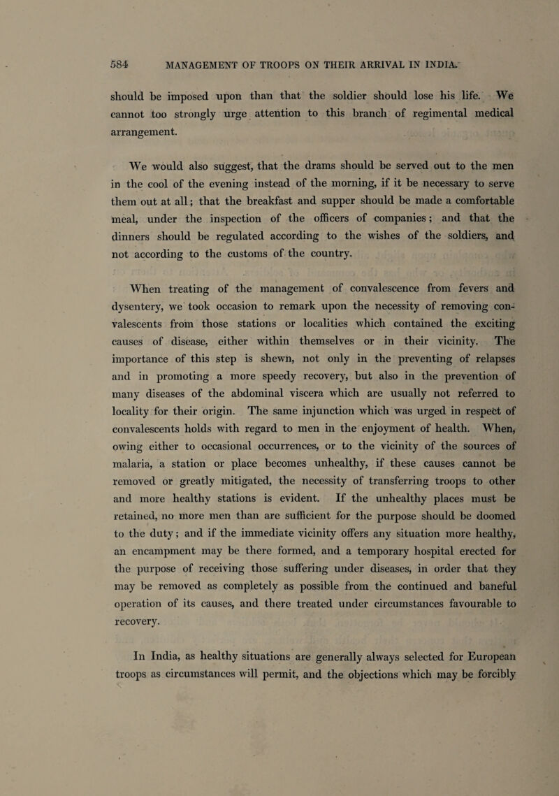 should be imposed upon than that the soldier should lose his life. We cannot too strongly urge attention to this branch of regimental medical arrangement. We would also suggest, that the drams should be served out to the men in the cool of the evening instead of the morning, if it be necessary to serve them out at all; that the breakfast and supper should be made a comfortable meal, under the inspection of the officers of companies; and that the dinners should be regulated according to the wishes of the soldiers, and not according to the customs of the country. When treating of the management of convalescence from fevers and dysentery, we took occasion to remark upon the necessity of removing con¬ valescents from those stations or localities which contained the exciting causes of disease, either within themselves or in their vicinity. The importance of this step is shewn, not only in the preventing of relapses and in promoting a more speedy recovery, but also in the prevention of many diseases of the abdominal viscera which are usually not referred to locality for their origin. The same injunction which was urged in respect of convalescents holds with regard to men in the enjoyment of health. When, owing either to occasional occurrences, or to the vicinity of the sources of malaria, a station or place becomes unhealthy, if these causes cannot be removed or greatly mitigated, the necessity of transferring troops to other and more healthy stations is evident. If the unhealthy places must be retained, no more men than are sufficient for the purpose should be doomed to the duty; and if the immediate vicinity offers any situation more healthy, an encampment may be there formed, and a temporary hospital erected for the purpose of receiving those suffering under diseases, in order that they may be removed as completely as possible from the continued and baneful operation of its causes, and there treated under circumstances favourable to recovery. In India, as healthy situations are generally always selected for European troops as circumstances will permit, and the objections which may be forcibly