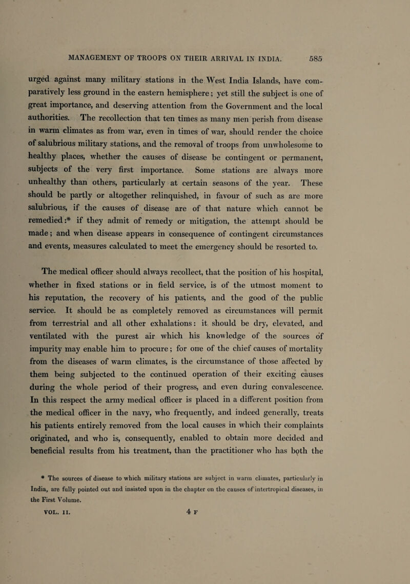 urged against many military stations in the West India Islands, have com¬ paratively less ground in the eastern hemisphere; yet still the subject is one of great importance, and deserving attention from the Government and the local authorities. The recollection that ten times as many men perish from disease in warm climates as from war, even in times of war, should render the choice of salubrious military stations, and the removal of troops from unwholesome to healthy places, whether the causes of disease be contingent or permanent, subjects of the very first importance. Some stations are always more unhealthy than others, particularly at certain seasons of the year. These should be partly or altogether relinquished, in favour of such as are more salubrious, if the causes of disease are of that nature which cannot be remedied if they admit of remedy or mitigation, the attempt should be made; and when disease appears in consequence of contingent circumstances and events, measures calculated to meet the emergency should be resorted to. The medical officer should always recollect, that the position of his hospital, whether in fixed stations or in field service, is of the utmost moment to his reputation, the recovery of his patients, and the good of the public service. It should be as completely removed as circumstances will permit from terrestrial and all other exhalations: it should be dry, elevated, and ventilated with the purest air which his knowledge of the sources of impurity may enable him to procure; for one of the chief causes of mortality from the diseases of warm climates, is the circumstance of those affected by them being subjected to the continued operation of their exciting causes during the whole period of their progress, and even during convalescence. In this respect the army medical officer is placed in a different position from the medical officer in the navy, who frequently, and indeed generally, treats his patients entirely removed from the local causes in which their complaints originated, and who is, consequently, enabled to obtain more decided and beneficial results from his treatment, than the practitioner who has both the # The sources of disease to which military stations are subject in warm climates, particularly in India, are fully pointed out and insisted upon in the chapter on the causes of intertropical diseases, in the First Volume.