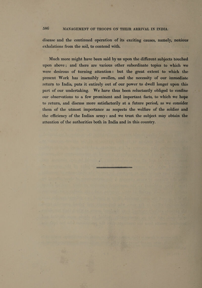 disease and the continued operation of its exciting causes, namely, noxious exhalations from the soil, to contend with. Much more might have been said by us upon the different subjects touched upon above; and there are various other subordinate topics to which we were desirous of turning attention: but the great extent to which the present Work has insensibly swollen, and the necessity of our immediate return to India, puts it entirely out of our power to dwell longer upon this part of our undertaking. We have thus been reluctantly obliged to confine our observations to a few prominent and important facts, to which we hope to return, and discuss more satisfactorily at a future period, as we consider them of the utmost importance as respects the welfare of the soldier and the efficiency of the Indian army: and we trust the subject may obtain the attention of the authorities both in India and in this country.