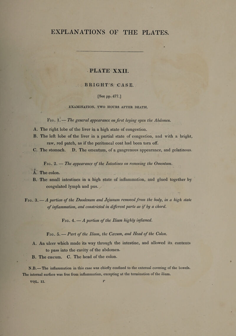 EXPLANATIONS OF THE PLATES. PLATE XXII. BRIGHT’S CASE. [See pp. 477.] EXAMINATION, TWO HOURS AFTER DEATH. Fig. 1. — The general appearance on first laying open the Abdomen. A. The right lobe of the liver in a high state of congestion. B. The left lobe of the liver in a partial state of congestion, and with a bright, raw, red patch, as if the peritoneal coat had been torn off. C. The stomach. D. The omentum, of a gangrenous appearance, and gelatinous. Fig. 2. — The appearance of the Intestines on removing the Omentum. i A. The colon. B. The small intestines in a high state of inflammation, and glued together by coagulated lymph and pus. Fig. 3. — A portion of the Duodenum and Jejunum removed from the body, in a high state of inflammation, and constricted in different parts as if by a chord. Fig. 4. — A portion of the Ilium highly inflamed. Fig. 5. — Part of the Ilium, the Ccecum, and Head of the Colon. A. An ulcer which made its way through the intestine, and allowed its contents to pass into the cavity of the abdomen. B. The caecum. C. The head of the colon. I N.B. — The inflammation in this case was chiefly confined to the external covering of the bowels. The internal surface was free from inflammation, excepting at the termination of the ilium.