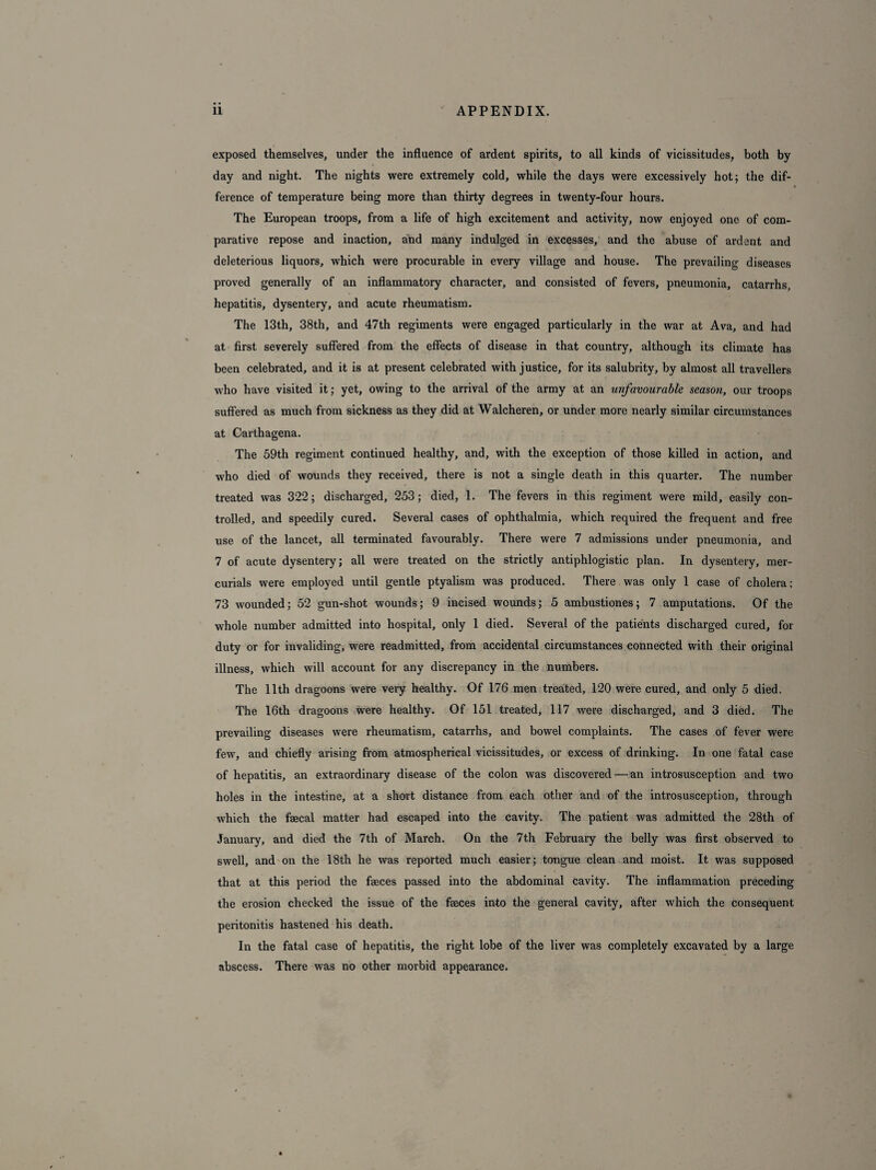 exposed themselves, under the influence of ardent spirits, to all kinds of vicissitudes, both by- day and night. The nights were extremely cold, while the days were excessively hot; the dif¬ ference of temperature being more than thirty degrees in twenty-four hours. The European troops, from a life of high excitement and activity, now enjoyed one of com¬ parative repose and inaction, and many indulged in excesses, and the abuse of ardent and deleterious liquors, which were procurable in every village and house. The prevailing diseases proved generally of an inflammatory character, and consisted of fevers, pneumonia, catarrhs, hepatitis, dysentery, and acute rheumatism. The 13th, 38th, and 47th regiments were engaged particularly in the war at Ava, and had at first severely suffered from the effects of disease in that country, although its climate has been celebrated, and it is at present celebrated with justice, for its salubrity, by almost all travellers who have visited it; yet, owing to the arrival of the army at an unfavourable season, our troops suffered as much from sickness as they did at Walcheren, or under more nearly similar circumstances at Carthagena. The 59th regiment continued healthy, and, with the exception of those killed in action, and who died of wounds they received, there is not a single death in this quarter. The number treated was 322; discharged, 253; died, 1. The fevers in this regiment were mild, easily con¬ trolled, and speedily cured. Several cases of ophthalmia, which required the frequent and free use of the lancet, all terminated favourably. There were 7 admissions under pneumonia, and 7 of acute dysentery; all were treated on the strictly antiphlogistic plan. In dysentery, mer¬ curials were employed until gentle ptyalism was produced. There was only 1 case of cholera; 73 wounded; 52 gun-shot wounds; 9 incised wounds; 5 ambustiones; 7 amputations. Of the whole number admitted into hospital, only 1 died. Several of the patients discharged cured, for duty or for invaliding, were readmitted, from accidental circumstances connected with their original illness, which will account for any discrepancy in the numbers. The 11th dragoons were very healthy. Of 176 men treated, 120 were cured, and only 5 died. The 16th dragoons were healthy. Of 151 treated, 117 were discharged, and 3 died. The prevailing diseases were rheumatism, catarrhs, and bowel complaints. The cases of fever were few, and chiefly arising from atmospherical vicissitudes, or excess of drinking. In one fatal case of hepatitis, an extraordinary disease of the colon was discovered — an introsusception and two holes in the intestine, at a short distance from each other and of the introsusception, through which the faecal matter had escaped into the cavity. The patient was admitted the 28th of January, and died the 7th of March. On the 7th February the belly was first observed to swell, and on the 18th he was reported much easier; tongue clean and moist. It was supposed that at this period the faeces passed into the abdominal cavity. The inflammation preceding the erosion checked the issue of the faeces into the general cavity, after which the consequent peritonitis hastened his death. In the fatal case of hepatitis, the right lobe of the liver was completely excavated by a large abscess. There was no other morbid appearance.