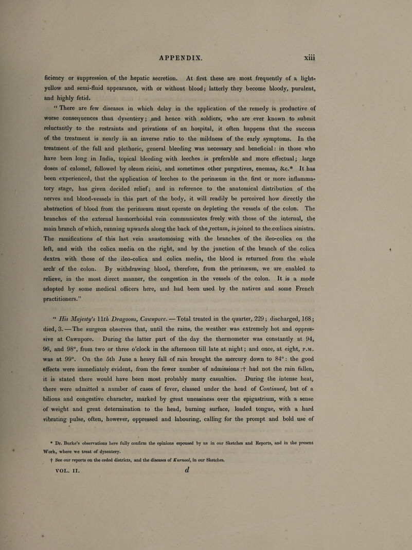 ficiency or suppression, of the hepatic secretion. At first these are most frequently of a light- yellow and semi-fluid appearance, with or without blood; latterly they become bloody, purulent, and highly fetid. “ There are few diseases in which delay in the application of the remedy is productive of \ worse consequences than dysentery; and hence with soldiers, who are ever known to submit reluctantly to the restraints and privations of an hospital, it often happens that the success of the treatment is nearly in an inverse ratio to the mildness of the early symptoms. In the treatment of the full and plethoric, general bleeding was necessary and beneficial: in those who have been long in India, topical bleeding with leeches is preferable and more effectual; large doses of calomel, followed by oleum ricini, and sometimes other purgatives, enemas, &c.# It has been experienced, that the application of leeches to the perinseum in the first or more inflamma¬ tory stage, has given decided relief; and in reference to the anatomical distribution of the nerves and blood-vessels in this part of the body, it will readily be perceived how directly the abstraction of blood from the perinseum must operate on depleting the vessels of the colon. The branches of the external hsemorrhoidal vein communicates freely with those of the internal, the main branch of which, running upwards along the back of the^rectum, is joined to the cceliaca sinistra. The ramifications of this last vein anastomosing with the branches of the ileo-colica on the left, and with the colica media on the right, and by the junction of the branch of the colica dextra with those of the ileo-colica and colica media, the blood is returned from the whole arch' of the colon. By withdrawing blood, therefore, from the perinseum, we are enabled to relieve, in the most direct manner, the congestion in the vessels of the colon. It is a mode adopted by some medical officers here, and had been used by the natives and some French practitioners.” “ His Majesty’s 11 th Dragoons, Cawnpore. —Total treated in the quarter, 229; discharged, 168; died, 3. — The surgeon observes that, until the rains, the weather was extremely hot and oppres¬ sive at Cawnpore. During the latter part of the day the thermometer was constantly at 94, 96, and 98°, from two or three o’clock in the afternoon till late at night; and once, at eight, p.m. was at 99°. On the 5th June a heavy fall of rain brought the mercury down to 84°: the good effects were immediately evident, from the fewer number of admissions :f had not the rain fallen, it is stated there would have been most probably many casualties. During the intense heat, there were admitted a number of cases of fever, classed under the head of Continued, but of a bilious and congestive character, marked by great uneasiness over the epigastrium, with a sense of weight and great determination to the head, burning surface, loaded tongue, with a hard vibrating pulse, often, however, oppressed and labouring, calling for the prompt and bold use of * Dr. Burke’s observations here fully confirm the opinions espoused by us in our Sketches and Reports, and in the present Work, where we treat of dysentery. f See our reports on the ceded districts, and the diseases of Kurnool, in our Sketches. d