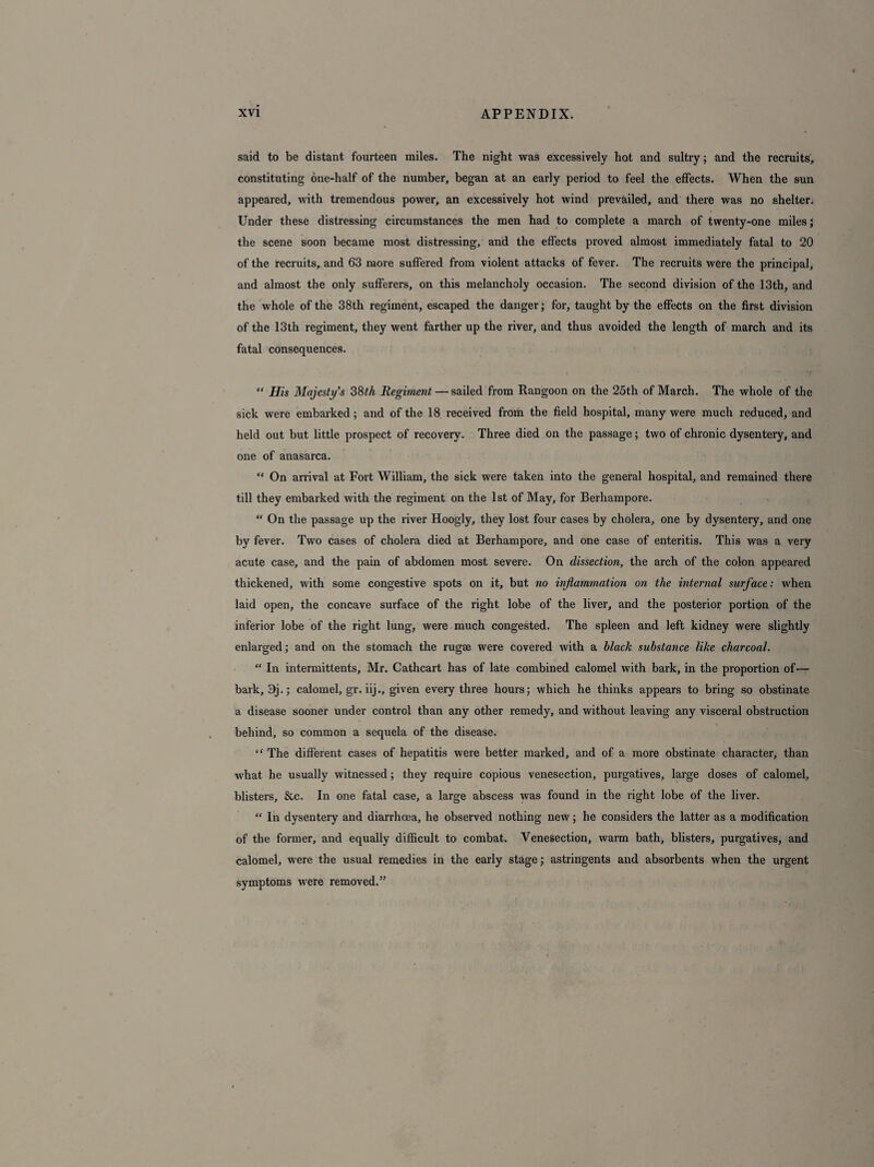 said to be distant fourteen miles. The night was excessively hot and sultry; and the recruits, constituting one-half of the number, began at an early period to feel the effects. When the sun appeared, with tremendous power, an excessively hot wind prevailed, and there was no shelter. Under these distressing circumstances the men had to complete a march of twenty-one miles; the scene soon became most distressing, and the effects proved almost immediately fatal to 20 of the recruits, and 63 more suffered from violent attacks of fever. The recruits were the principal, and almost the only sufferers, on this melancholy occasion. The second division of the 13th, and the whole of the 38th regiment, escaped the danger; for, taught by the effects on the first division of the 13th regiment, they went farther up the river, and thus avoided the length of march and its fatal consequences. “ His Majesty's 38th Regiment — sailed from Rangoon on the 25th of March. The whole of the sick were embarked; and of the 18 received from the field hospital, many were much reduced, and held out but little prospect of recovery. Three died on the passage; two of chronic dysentery, and one of anasarca. “ On arrival at Fort William, the sick were taken into the general hospital, and remained there till they embarked with the regiment on the 1st of May, for Berhampore. “ On the passage up the river Hoogly, they lost four cases by cholera, one by dysentery, and one by fever. Two cases of cholera died at Berhampore, and one case of enteritis. This was a very acute case, and the pain of abdomen most severe. On dissection, the arch of the colon appeared thickened, with some congestive spots on it, but no inflammation on the internal surface: when laid open, the concave surface of the right lobe of the liver, and the posterior portion of the inferior lobe of the right lung, were much congested. The spleen and left kidney were slightly enlarged; and on the stomach the rugae were covered with a black substance like charcoal. “ In intermittents, Mr. Cathcart has of late combined calomel with bark, in the proportion of-— bark, 9j.; calomel, gr. iij., given every three hours; which he thinks appears to bring so obstinate a disease sooner under control than any other remedy, and without leaving any visceral obstruction behind, so common a sequela of the disease. “ The different cases of hepatitis were better marked, and of a more obstinate character, than what he usually witnessed; they require copious venesection, purgatives, large doses of calomel, blisters. See. In one fatal case, a large abscess was found in the right lobe of the liver. “ In dysentery and diarrhoea, he observed nothing new; he considers the latter as a modification of the former, and equally difficult to combat. Venesection, warm bath, blisters, purgatives, and calomel, were the usual remedies in the early stage; astringents and absorbents when the urgent symptoms were removed.”