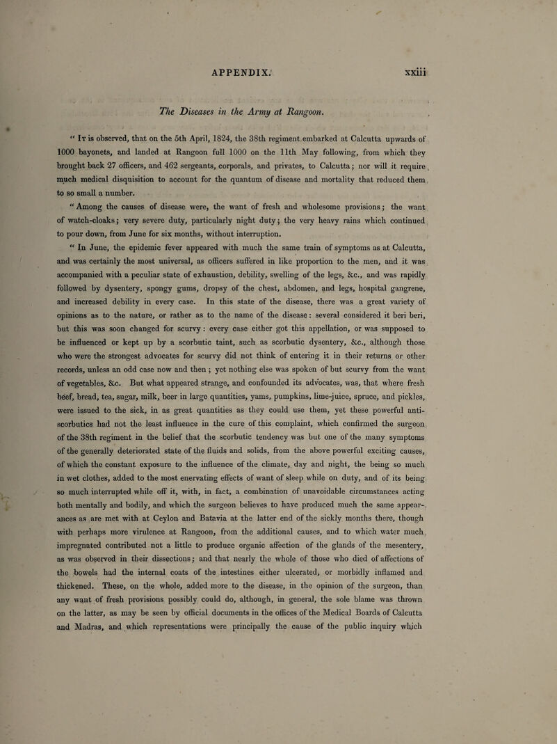 The Diseases in the Army at Rangoon. “ It is observed, that on the 5th April, 1824, the 38th regiment embarked at Calcutta upwards of 1000 bayonets, and landed at Rangoon full 1000 on the 11th May following, from which they brought back 27 officers, and 462 sergeants, corporals, and privates, to Calcutta; nor will it require much medical disquisition to account for the quantum of disease and mortality that reduced them. to so small a number. “ Among the causes of disease were, the want of fresh and wholesome provisions; the want of watch-cloaks; very severe duty, particularly night duty; the very heavy rains which continued to pour down, from June for six months, without interruption. “ In June, the epidemic fever appeared with much the same train of symptoms as at Calcutta, and was certainly the most universal, as officers suffered in like proportion to the men, and it was accompanied with a peculiar state of exhaustion, debility, swelling of the legs, &c., and was rapidly followed by dysentery, spongy gums, dropsy of the chest, abdomen, and legs, hospital gangrene, and increased debility in every case. In this state of the disease, there was a great variety of opinions as to the nature, or rather as to the name of the disease: several considered it beri beri, but this was soon changed for scurvy: every case either got this appellation, or was supposed to be influenced or kept up by a scorbutic taint, such as scorbutic dysentery, &c., although those who were the strongest advocates for scurvy did not think of entering it in their returns or other records, unless an odd case now and then ; yet nothing else was spoken of but scurvy from the want of vegetables, &c. But what appeared strange, and confounded its advocates, was, that where fresh beef, bread, tea, sugar, milk, beer in large quantities, yams, pumpkins, lime-juice, spruce, and pickles, were issued to the sick, in as great quantities as they could use them, yet these powerful anti¬ scorbutics had not the least influence in the cure of this complaint, which confirmed the surgeon of the 38th regiment in the belief that the scorbutic tendency was but one of the many symptoms of the generally deteriorated state of the fluids and solids, from the above powerful exciting causes, of which the constant exposure to the influence of the climate, day and night, the being so much in wet clothes, added to the most enervating effects of want of sleep while on duty, and of its being so much interrupted while off it, with, in fact, a combination of unavoidable circumstances acting both mentally and bodily, and which the surgeon believes to have produced much the same appear¬ ances as are met with at Ceylon and Batavia at the latter end of the sickly months there, though with perhaps more virulence at Rangoon, from the additional causes, and to which water much impregnated contributed not a little to produce organic affection of the glands of the mesentery, as was observed in their dissections; and that nearly the whole of those who died of affections of the bowels had the internal coats of the intestines either ulcerated, or morbidly inflamed and thickened. These, on the whole, added more to the disease, in the opinion of the surgeon, than any want of fresh provisions possibly could do, although, in general, the sole blame was thrown on the latter, as may be seen by official documents in the offices of the Medical Boards of Calcutta and Madras, and which representations were principally the cause of the public inquiry which